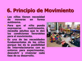 6. Principio de Movimiento
   Los niños tienen necesidad
    de    moverse     en   forma
    autónoma.
   Para que el niño pueda
    expresarse      motrizmente,
    necesita adultos que le den
    las condiciones favorables
    para el movimiento.
   Es una de las necesidades
    fundamentales de los niños
    porque les da la posibilidad
    de interrelacionarse con su
    entorno para experimentar,
    descubrir y vivenciar cada
    fase de su desarrollo.
 