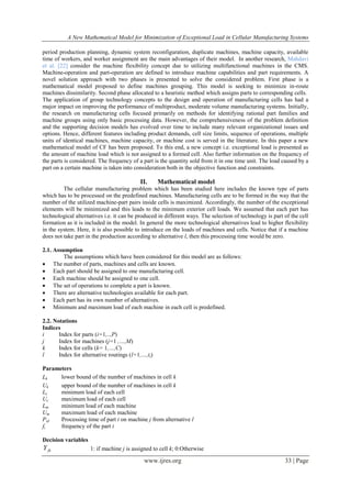 A New Mathematical Model for Minimization of Exceptional Load in Cellular Manufacturing Systems
www.ijres.org 33 | Page
period production planning, dynamic system reconfiguration, duplicate machines, machine capacity, available
time of workers, and worker assignment are the main advantages of their model. In another research, Mahdavi
et al. [22] consider the machine flexibility concept due to utilizing multifunctional machines in the CMS.
Machine-operation and part-operation are defined to introduce machine capabilities and part requirements. A
novel solution approach with two phases is presented to solve the considered problem. First phase is a
mathematical model proposed to define machines grouping. This model is seeking to minimize in-route
machines dissimilarity. Second phase allocated to a heuristic method which assigns parts to corresponding cells.
The application of group technology concepts to the design and operation of manufacturing cells has had a
major impact on improving the performance of multiproduct, moderate volume manufacturing systems. Initially,
the research on manufacturing cells focused primarily on methods for identifying rational part families and
machine groups using only basic processing data. However, the comprehensiveness of the problem definition
and the supporting decision models has evolved over time to include many relevant organizational issues and
options. Hence, different features including product demands, cell size limits, sequence of operations, multiple
units of identical machines, machine capacity, or machine cost is served in the literature. In this paper a new
mathematical model of CF has been proposed. To this end, a new concept i.e. exceptional load is presented as
the amount of machine load which is not assigned to a formed cell. Also further information on the frequency of
the parts is considered. The frequency of a part is the quantity sold from it in one time unit. The load caused by a
part on a certain machine is taken into consideration both in the objective function and constraints.
II. Mathematical model
The cellular manufacturing problem which has been studied here includes the known type of parts
which has to be processed on the predefined machines. Manufacturing cells are to be formed in the way that the
number of the utilized machine-part pairs inside cells is maximized. Accordingly, the number of the exceptional
elements will be minimized and this leads to the minimum exterior cell loads. We assumed that each part has
technological alternatives i.e. it can be produced in different ways. The selection of technology is part of the cell
formation as it is included in the model. In general the more technological alternatives lead to higher flexibility
in the system. Here, it is also possible to introduce on the loads of machines and cells. Notice that if a machine
does not take part in the production according to alternative l, then this processing time would be zero.
2.1. Assumption
The assumptions which have been considered for this model are as follows:
 The number of parts, machines and cells are known.
 Each part should be assigned to one manufacturing cell.
 Each machine should be assigned to one cell.
 The set of operations to complete a part is known.
 There are alternative technologies available for each part.
 Each part has its own number of alternatives.
 Minimum and maximum load of each machine in each cell is predefined.
2.2. Notations
Indices
i Index for parts (i=1,..,P)
j Index for machines (j=1 ,…,M)
k Index for cells (k= 1,…,C)
l Index for alternative routings (l=1,…,ti)
Parameters
Lk lower bound of the number of machines in cell k
Uk upper bound of the number of machines in cell k
Lc minimum load of each cell
Uc maximum load of each cell
Lm minimum load of each machine
Um maximum load of each machine
Pijl Processing time of part i on machine j from alternative l
fi frequency of the part i
Decision variables
jkY 1: if machine j is assigned to cell k; 0:Otherwise
 