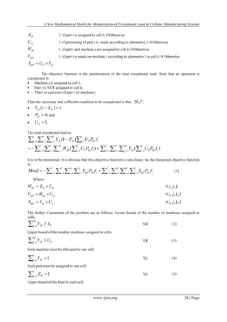 A New Mathematical Model for Minimization of Exceptional Load in Cellular Manufacturing Systems
www.ijres.org 34 | Page
ikZ 1: if part i is assigned to cell k; 0:Otherwise
ilU 1: if processing of part i is made according to alternative l; 0:Otherwise
ijkW 1: if part i and machine j are assigned to cell k; 0:Otherwise
ijklV 1: if part i is made on machine j according to alternative l in cell k; 0:Otherwise
jkilijkl YUS 
The objective function is the minimization of the total exceptional load. Note that an operation is
exceptional if:
 Machine j is assigned to cell k,
 Part i is NOT assigned to cell k,
 There is a process of part i on machine j.
Then the necessary and sufficient condition to be exceptional is that, :,lk
 1)1(  ikjk ZY
 ,0ijlP and
 .1ilU
The total exceptional load is:
      

C
k
P
i
M
j
T
l iijlilikjk
i
fPUZY1 1 1 1
)1(
)()( 1 1 1 11 1 1 1              

C
k
P
i
M
j
T
l iijliljk
C
k
P
i
M
j
T
l iijlilijk
ii
fPUYfPUW
It is to be minimized. It is obvious that this objective function is non-linear. So the linearized objective function
is:
              

C
k
P
i
M
j
T
l
C
k
M
i
M
j
T
l iijlijkliijlijkl
i i
fPSfPVMinZ 1 1 1 1 1 1 1 1
(1)
Where:
jkikijk YZW  kji ,,
ilijkijkl UWV  lkji ,,,
iljkijkl UYS  lkji ,,,
The further Constraints of the problem are as follows. Lower bound of the number of machines assigned to
cells:
 

M
j kjk LY1
k (2)
Upper bound of the number machines assigned to cells:
 

M
j kjk UY1
k (3)
Each machine must be allocated to one cell:
 

C
k jkY1
1 j (4)
Each part must be assigned to one cell:
 

C
k ikZ1
1 i (5)
Upper bound of the load in each cell:
 