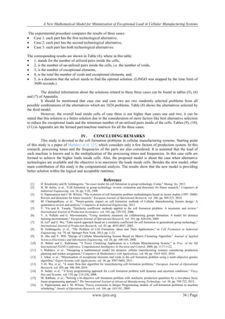 A New Mathematical Model for Minimization of Exceptional Load in Cellular Manufacturing Systems
www.ijres.org 36 | Page
The experimental procedure compares the results of three cases:
 Case 1: each part has the first technological alternative,
 Case 2: each part has the second technological alternative,
 Case 3: each part has both technological alternatives.
The corresponding results are shown in Table (4), where in this table:
 1, stands for the number of utilized pairs inside the cells,
 2, is the number of un-utilized pairs inside the cells, i.e. the number of voids,
 3, is the number of exceptional elements,
 4, is the total the number of voids and exceptional elements, and,
 5, is a duration that the solver needs to find the optimal solution. (LINGO was stopped by the time limit of
3600 seconds.)
The detailed information about the solutions related to these three cases can be found in tables (5), (6)
and (7) of Appendix.
It should be mentioned that case one and case two are two randomly selected problems from all
possible combinations of the alternatives which are 1024 problems. Table (8) shows the alternatives selected by
the third model.
However, the overall load inside cells of case three is not higher than cases one and two, it can be
stated that this solution is a better solution due to the consideration of more factors like best alternative selection
to reduce the exceptional loads and the minimum number of un-utilized pairs inside of the cells. Tables (9), (10),
(11) in Appendix are the formed part/machine matrices for all the three cases.
IV. CONCLUDING REMARKS
This study is devoted to the cell formation problems in cellular manufacturing systems. Starting point
of this study is a paper of Mahdavi et.al. [21] which considers only a few factors of production system. In this
research, processing times and the frequencies of the parts are also considered. It is assumed that the load of
each machine is known and is the multiplication of the processing times and frequencies. In this case cells are
formed to achieve the higher loads inside cells. Also, the proposed model is about the case when alternative
technologies are available and the objective is to maximize the loads inside cells. Besides the new model, other
main contribution of this study is the computational analysis. The results show that the new model is providing
better solution within the logical and acceptable runtimes.
Reference
[1] D. Krushinsky and B. Goldengorin, "An exact model for cell formation in group technology. Comp," Manag. Sci, 2012.
[2] H. M. Selim, et al., "Cell formation in group technology: review, evaluation and directions for future research," Computers &
Industrial Engineering, vol. 34, pp. 3-20, 1998.
[3] G. Papaioannou and J. M. Wilson, "The evolution of cell formation problem methodologies based on recent studies (1997–2008):
Review and directions for future research," European Journal of Operational Research, vol. 206, pp. 509-521, 2010.
[4] M. Chattopadhyay, et al., "Neuro-genetic impact on cell formation methods of Cellular Manufacturing System design: A
quantitative review and analysis," Computers & Industrial Engineering, 2012.
[5] Y. Yin and K. Yasuda, "Similarity coefficient methods applied to the cell formation problem: A taxonomy and review,"
International Journal of Production Economics, vol. 101, pp. 329-352, 2006.
[6] Y. A. Pollalis and G. Mavrommatis, "Using similarity measures for collaborating groups formation: A model for distance
learning environments," European Journal of Operational Research, vol. 193, pp. 626-636, 2009.
[7] D. Lei* and Z. Wu, "Tabu search approach based on a similarity coefficient for cell formation in generalized group technology,"
International Journal of Production Research, vol. 43, pp. 4035-4047, 2005.
[8] B. Goldengorin, et al., "The Problem of Cell Formation: Ideas and Their Applications," in Cell Formation in Industrial
Engineering. vol. 79, ed: Springer New York, 2013, pp. 1-23.
[9] H. Zhu and Y. WH, "Design of Cellular Manufacturing System Based on Matrix Clustering Algorithm," Journal of Applied
Sciences-Electronics and Information Engineering, vol. 26, pp. 100-105, 2008.
[10] H. Behret and C. Kahraman, "A Fuzzy Clustering Application in a Cellular Manufacturing System," in Proc. of the 8th
International FLINS Conference. Computational Intelligence in Decision and Control, 2008, pp. 1117-1122.
[11] I. Mahdavi, et al., "Designing a mathematical model for dynamic cellular manufacturing systems considering production
planning and worker assignment," Computers & Mathematics with Applications, vol. 60, pp. 1014-1025, 2010.
[12] J. Arkat, et al., "Minimization of exceptional elements and voids in the cell formation problem using a multi-objective genetic
algorithm," Expert Systems with Applications, vol. 38, pp. 9597-9602, 2011.
[13] T.-H. Wu, et al., "A water flow-like algorithm for manufacturing cell formation problems," European Journal of Operational
Research, vol. 205, pp. 346-360, 2010.
[14] N. Safaei, et al., "A fuzzy programming approach for a cell formation problem with dynamic and uncertain conditions," Fuzzy
Sets and Systems, vol. 159, pp. 215-236, 2008.
[15] M. Rabbani, et al., "Solving a bi-objective cell formation problem with stochastic production quantities by a two-phase fuzzy
linear programming approach," The International Journal of Advanced Manufacturing Technology, vol. 58, pp. 709-722, 2012.
[16] G. Papaioannou and J. M. Wilson, "Fuzzy extensions to Integer Programming models of cell-formation problems in machine
scheduling," Annals of Operations Research, vol. 166, pp. 163-181, 2009.
 
