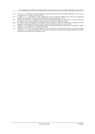 A New Mathematical Model for Minimization of Exceptional Load in Cellular Manufacturing Systems
www.ijres.org 37 | Page
[17] R. Soto, et al., "Cell formation in group technology using constraint programming and Boolean satisfiability," Expert Systems
with Applications, vol. 39, pp. 11423-11427, 2012.
[18] S. Saeidi, et al., "A multi-objective genetic algorithm for solving cell formation problem using a fuzzy goal programming
approach," The International Journal of Advanced Manufacturing Technology, pp. 1-18, 2013.
[19] O. Eski and I. Ozkarahan, "A Simulation Based Fuzzy Goal Programming Model for Cell Formation," in Fuzzy Systems and
Knowledge Discovery, 2007. FSKD 2007. Fourth International Conference on, 2007, pp. 493-498.
[20] W. Nunkaew and B. Phruksaphanrat, "Lexicographic fuzzy multi-objective model for minimisation of exceptional and void
elements in manufacturing cell formation," International Journal of Production Research, pp. 1-24, 2013.
[21] I. Mahdavi, et al., "Designing a new mathematical model for cellular manufacturing system based on cell utilization," Applied
Mathematics and Computation, vol. 190, pp. 662-670, 2007.
[22] I. Mahdavi, et al., "A new cell formation problem with the consideration of multifunctional machines and in-route machines
dissimilarity - A two phase solution approach," in Industrial Engineering and Engineering Management (IE&EM), 2010 IEEE
17Th International Conference on, 2010, pp. 475-479.
 