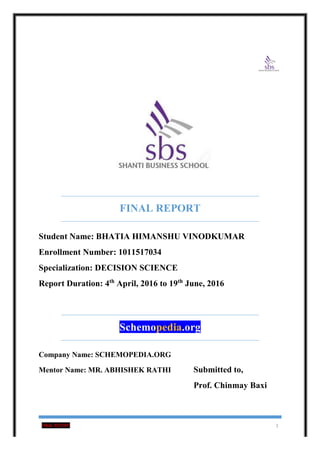 FINAL REPORT 1
FINAL REPORT
Student Name: BHATIA HIMANSHU VINODKUMAR
Enrollment Number: 1011517034
Specialization: DECISION SCIENCE
Report Duration: 4th
April, 2016 to 19th
June, 2016
Schemopedia.org
Company Name: SCHEMOPEDIA.ORG
Mentor Name: MR. ABHISHEK RATHI Submitted to,
Prof. Chinmay Baxi
 