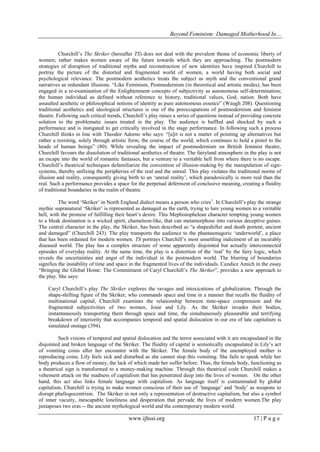 Beyond Feminism: Damaged Motherhood In…
www.ijhssi.org 17 | P a g e
Churchill‟s The Skriker (hereafter TS) does not deal with the prevalent theme of economic liberty of
women; rather makes women aware of the future towards which they are approaching. The postmodern
strategies of disruption of traditional myths and reconstruction of new identities have inspired Churchill to
portray the picture of the distorted and fragmented world of women, a world having both social and
psychological relevance. The postmodern aesthetics treats the subject as myth and the conventional grand
narratives as redundant illusions. “Like Feminism, Postmodernism (in theoretical and artistic modes), has been
engaged in a re-examination of the Enlightenment concepts of subjectivity as autonomous self-determination;
the human individual as defined without reference to history, traditional values, God, nation. Both have
assaulted aesthetic or philosophical notions of identity as pure autonomous essence” (Waugh 208). Questioning
traditional aesthetics and ideological structures is one of the preoccupations of postmodernism and feminist
theatre. Following such critical trends, Churchill‟s play raises a series of questions instead of providing concrete
solution to the problematic issues treated in the play. The audience is baffled and shocked by such a
performance and is instigated to get critically involved in the stage performance. In following such a process
Churchill thinks in line with Theodor Adorno who says: “[a]rt is not a matter of pointing up alternatives but
rather a resisting, solely through artistic form, the course of the world, which continues to hold a pistol to the
heads of human beings” (80). While revealing the impact of postmodernism on British feminist theatre,
Churchill favours the dissolution of traditional aesthetics of theatre. The fairyland atmosphere in the play is not
an escape into the world of romantic fantasies, but a venture to a veritable hell from where there is no escape.
Churchill‟s theatrical techniques defamiliarize the convention of illusion-making by the manipulation of sign-
systems, thereby unfixing the peripheries of the real and the unreal. This play violates the traditional norms of
illusion and reality, consequently giving birth to an „unreal reality‟, which paradoxically is more real than the
real. Such a performance provides a space for the perpetual deferment of conclusive meaning, creating a fluidity
of traditional boundaries in the realm of theatre.
The word „Skriker‟ in North England dialect means a person who cries1
. In Churchill‟s play the strange
mythic supranatural „Skriker‟ is represented as damaged as the earth, trying to lure young women to a veritable
hell, with the promise of fulfilling their heart‟s desire. This Mephistophelean character tempting young women
to a bleak destination is a wicked spirit, chameleon-like, that can metamorphose into various deceptive guises.
The central character in the play, the Skriker, has been described as “a shapeshifter and death portent, ancient
and damaged” (Churchill 243). The play transports the audience to the phantasmagoric „underworld‟, a place
that has been ordained for modern women. TS portrays Churchill‟s most unsettling indictment of an incurably
diseased world. The play has a complex structure of some apparently disjointed but actually interconnected
episodes of everyday reality. At the same time, the play is a distortion of the „real‟ by the fairy logic, which
reveals the uncertainties and angst of the individual in the postmodern world. The blurring of boundaries
signifies the instability of time and space in the fragmented lives of the individuals. Candice Amich in the essay
“Bringing the Global Home: The Commitment of Caryl Churchill‟s The Skriker”, provides a new approach to
the play. She says:
Caryl Churchill‟s play The Skriker explores the ravages and intoxications of globalization. Through the
shape-shifting figure of the Skriker, who commands space and time in a manner that recalls the fluidity of
multinational capital, Churchill examines the relationship between time-space compression and the
fragmented subjectivities of two women, Josie and Lily. As the Skriker invades their bodies,
instantaneously transporting them through space and time, the simultaneously pleasurable and terrifying
breakdown of interiority that accompanies temporal and spatial dislocation in our era of late capitalism is
simulated onstage (394).
Such visions of temporal and spatial dislocation and the terror associated with it are encapsulated in the
disjointed and broken language of the Skriker. The fluidity of capital is semiotically encapsulated in Lily‟s act
of vomiting coins after her encounter with the Skriker. The female body of the unemployed mother is
reproducing coins. Lily feels sick and disturbed as she cannot stop this vomiting. She fails to speak while her
body produces a flow of money, the lack of which made her suffer before. Thus, the female body, functioning as
a theatrical sign is transformed to a money-making machine. Through this theatrical code Churchill makes a
vehement attack on the madness of capitalism that has penetrated deep into the lives of women. On the other
hand, this act also links female language with capitalism. As language itself is contaminated by global
capitalism, Churchill is trying to make women conscious of their use of „language‟ and „body‟ as weapons to
disrupt phallogocentrism. The Skriker in not only a representation of destructive capitalism, but also a symbol
of inner vacuity, inescapable loneliness and desperation that pervade the lives of modern women.The play
juxtaposes two eras -- the ancient mythological world and the contemporary modern world.
 