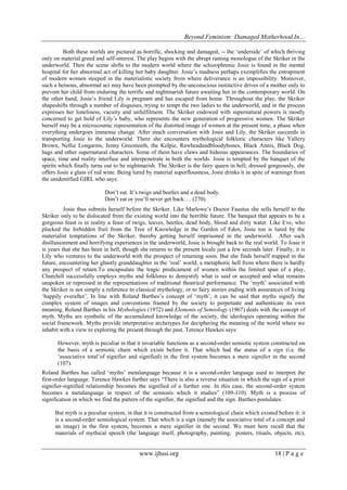 Beyond Feminism: Damaged Motherhood In…
www.ijhssi.org 18 | P a g e
Both these worlds are pictured as horrific, shocking and damaged, -- the „underside‟ of which thriving
only on material greed and self-interest. The play begins with the abrupt ranting monologue of the Skriker in the
underworld. Then the scene shifts to the modern world where the schizophrenic Josie is found in the mental
hospital for her abnormal act of killing her baby daughter. Josie‟s madness perhaps exemplifies the entrapment
of modern women steeped in the materialistic society from where deliverance is an impossibility. Moreover,
such a heinous, abnormal act may have been prompted by the unconscious instinctive drives of a mother only to
prevent her child from enduring the terrific and nightmarish future awaiting her in the contemporary world. On
the other hand, Josie‟s friend Lily is pregnant and has escaped from home. Throughout the play, the Skriker
shapeshifts through a number of disguises, trying to tempt the two ladies to the underworld, and in the process
expresses her loneliness, vacuity and unfulfilment. The Skriker endowed with supernatural powers is mostly
concerned to get hold of Lily‟s baby, who represents the new generation of progressive women. The Skriker
herself may be a microcosmic representation of the distorted image of women at the present time, a phase when
everything undergoes immense change. After much conversation with Josie and Lily, the Skriker succeeds in
transporting Josie to the underworld. There she encounters mythological folkloric characters like Yallery
Brown, Nellie Longarms, Jenny Greenteeth, the Kelpie, Rawheadandbloodybones, Black Annis, Black Dog,
hags and other supernatural characters. Some of them have claws and hideous appearances. The boundaries of
space, time and reality interfuse and interpenetrate in both the worlds. Josie is tempted by the banquet of the
spirits which finally turns out to be nightmarish. The Skriker is the fairy queen in hell; dressed gorgeously, she
offers Josie a glass of red wine. Being lured by material superflousness, Josie drinks it in spite of warnings from
the unidentified GIRL who says:
Don‟t eat. It‟s twigs and beetles and a dead body.
Don‟t eat or you‟ll never get back…. (270).
Josie thus submits herself before the Skriker. Like Marlowe‟s Doctor Faustus she sells herself to the
Skriker only to be dislocated from the existing world into the horrible future. The banquet that appears to be a
gorgeous feast is in reality a feast of twigs, leaves, beetles, dead body, blood and dirty water. Like Eve, who
plucked the forbidden fruit from the Tree of Knowledge in the Garden of Eden, Josie too is lured by the
materialist temptations of the Skriker, thereby getting herself imprisoned in the underworld. After such
disillusionment and horrifying experiences in the underworld, Josie is brought back to the real world. To Josie it
is years that she has been in hell, though she returns to the present locale just a few seconds later. Finally, it is
Lily who ventures to the underworld with the prospect of returning soon. But she finds herself trapped in the
future, encountering her ghastly granddaughter in the „real‟ world, a metaphoric hell from where there is hardly
any prospect of return.To encapsulate the tragic predicament of women within the limited span of a play,
Churchill successfully employs myths and folklores to demystify what is said or accepted and what remains
unspoken or repressed in the representations of traditional theatrical performance. The „myth‟ associated with
the Skriker is not simply a reference to classical mythology, or to fairy stories ending with assurances of living
„happily everafter‟. In line with Roland Barthes‟s concept of „myth‟, it can be said that myths signify the
complex system of images and conventions framed by the society to perpetuate and authenticate its own
meaning. Roland Barthes in his Mythologies (1972) and Elements of Semiology (1967) deals with the concept of
myth. Myths are symbolic of the accumulated knowledge of the society, the ideologies operating within the
social framework. Myths provide interpretative archetypes for deciphering the meaning of the world where we
inhabit with a view to exploring the present through the past. Terence Hawkes says:
However, myth is peculiar in that it invariable functions as a second-order semiotic system constructed on
the basis of a semiotic chain which exists before it. That which had the status of a sign (i.e. the
„associative total‟of signifier and signified) in the first system becomes a mere signifier in the second
(107).
Roland Barthes has called „myths‟ metalanguage because it is a second-order language used to interpret the
first-order language. Terence Hawkes further says “There is also a reverse situation in which the sign of a prior
signifier-signified relationship becomes the signified of a further one. In this case, the second-order system
becomes a metalanguage in respect of the semiosis which it studies” (109-110). Myth is a process of
signification in which we find the pattern of the signifier, the signified and the sign. Barthes postulates:
But myth is a peculiar system, in that it is constructed from a semiological chain which existed before it: it
is a second-order semiological system. That which is a sign (namely the associative total of a concept and
an image) in the first system, becomes a mere signifier in the second. We must here recall that the
materials of mythical speech (the language itself, photography, painting, posters, rituals, objects, etc),
 