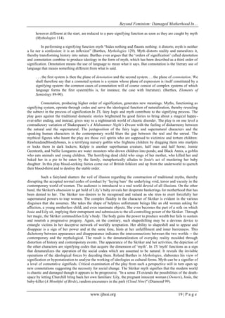 Beyond Feminism: Damaged Motherhood In…
www.ijhssi.org 19 | P a g e
however different at the start, are reduced to a pure signifying function as soon as they are caught by myth
(Mythologies 114).
In performing a signifying function myth “hides nothing and flaunts nothing: it distorts; myth is neither
a lie nor a confession: it is an inflexion” (Barthes, Mythologies 129). Myth distorts reality and naturalizes it,
thereby transforming history into nature. Barthes even argues that the „orders of signification‟ called denotation
and connotation combine to produce ideology in the form of myth, which has been described as a third order of
signification. Denotation means the use of language to mean what it says. But connotation is the literary use of
language that means something different from what is said.
. . . the first system is then the plane of denotation and the second system. . . the plane of connotation. We
shall therefore say that a connoted system is a system whose plane of expression is itself constituted by a
signifying system: the common cases of connotation will of course consist of complex systems of which
language forms the first system(this is, for instance, the case with literature). (Barthes, Elements of
Semiology 89-90).
Connotation, producing higher order of signification, generates new meanings. Myths, functioning as
signifying system, operate through codes and serve the ideological function of naturalization, thereby revealing
the subtext in the process of signification.In TS, fairy logic and myth contribute to the signifying process. The
play goes against the traditional domestic stories brightened by good fairies to bring about a magical happy-
ever-after ending, and instead, gives way to a nightmarish world of chaotic disorder. The play is on one level a
contradictory variation of Shakespeare‟s A Midsummer Night’s Dream with the feeling of disharmony between
the natural and the supernatural. The juxtaposition of the fairy logic and supernatural characters and the
speaking human characters in the contemporary world blurs the gap between the real and the unreal. The
mythical figures who haunt the play are those evil spirits who are supposed to victimize and torture children:
Rawheadandbloodybones, is a terrifying nursery goblin who frightens children by dragging them into marlpits
or locks them in dark lockers; Kelpie is another superhuman creature, half man and half horse; Jennie
Geenteeth, and Nellie Longarms are water monsters who drown children into ponds; and Black Annis, a goblin
who eats animals and young children. The horrifying dead child who sings of her mother, who killed her and
baked her in a pie to be eaten by the family, metaphorically alludes to Josie's act of murdering her baby
daughter. In this play blood-seeking fairies come out of British folklore and up from the underworld to quench
their blood-thirst and to destroy the stable order.
Such a fairyland shatters the veil of illusion regarding the construction of traditional myths, thereby
disrupting the accepted normal codes of conduct by „laying bare‟ the underlying void, terror and vacuity in the
contemporary world of women. The audience is introduced to a real world devoid of all illusions. On the other
hand, the Skriker's obsession to get hold of Lily‟s baby reveals her desperate hankerings for motherhood that has
been denied to her. The Skriker too desires to be recognised and valued as she tries to exert forcefully her
supernatural powers to trap women. The complex fluidity in the character of Skriker is evident in the various
disguises that she assumes. She takes the shape of helpless unfortunate beings like an old woman asking for
affection, a young motherless child, and even inanimate objects. She even becomes the part of a sofa on which
Josie and Lily sit, implying their entrapment and submission to the all-controlling power of the Skriker. Through
her magic, the Skriker commodifies Lily‟s body. The body gains the power to produce wealth but fails to sustain
and nourish a progressive progeny. Again, on the contrary, such shapeshifting may be a devious device to
entangle victims in her deceptive network of worldly temptation. Her ability to shapeshift and to appear and
disappear is a sign of her power and at the same time, hints at her unfulfilment and inner barrenness. This
dichotomy between appearance and disappearance indicates the interconnections between the two worlds -- the
contemporary and the mythological. The result is the denaturalization of everyday reality moulded through
distortion of history and contemporary events. The appearance of the Skriker and her activities, the depiction of
the other characters are signifying codes that acquire the dimension of „myth‟. In TS 'myth' functions as a sign
that denaturalizes the operation of the social codes which are assumed to be natural. It reveals the invisible
operations of the ideological forces by decoding them. Roland Barthes in Mythologies, elaborates his view of
signification or hypostatization to analyse the working of ideologies as cultural forms. Myth can be a signifier of
a level of connotative signifieds. Critical examination of the play from such a perspective will in turn open up
new connotations suggesting the necessity for social change. The Skriker myth signifies that the modern world
is chaotic and damaged though it appears to be progressive. "In a sense TS extends the possibilities of the death-
space by letting Churchill bring back her own familiars: Lily, the pregnant innocent woman (Owners), Josie, the
baby-killer (A Mouthful of Birds), random encounters in the park (Cloud Nine)" (Diamond 99).
 
