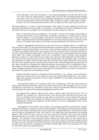 Beyond Feminism: Damaged Motherhood In…
www.ijhssi.org 21 | P a g e
a time when signs—both visual and linguistic—are no longer monogamous with what they refer to in the
„real‟ world. They have instead started to copulate madly with each other, producing potential meaning
everywhere. In this „loss of the real‟, these illegitimate meanings are no longer anchored by the morality
of one-to-one representation, float off to produce endless simulations, images of images, fakes of fakes—
the past is there to be reinvented because surface reveals not depth, just more surface ( qtd.in Aston 88).
Thus postmodernism is a culture of hyper-representation where objects lose their authenticity and become
indefinitely reproducible and representable as commodities. In “The Murder of the Real”, Baudrillard says that
the murder of the real is not symbolic, but an extermination. He further explains it as follows:
Here it is both literal and more metaphorical. “Ex-terminis”: it means that all things (and all beings as
well) pass beyond their own end, beyond their own finality, where there is no reality anymore, nor any
reason for being, nor any determination. Extermination means that nothing is left, no trace, not even a
corpse. The Real has purely and simply disappeared. In our virtual world, the question of the Real, of the
referent, of the subject and its object, can no longer be posed. (Baudrillard, The Vital Illusion 61-62).
Reality is disappearing not because of its crisis, but of its excess (emphasis mine). It is a paradoxical
state of too much reality. We are going beyond the problematic of alienation and lack, not knowing exactly what
is taking place. In this puzzling situation, we are never exactly real for one another, not even real to ourselves.In
TS what one can identify is the presence of an anxiety of “the loss of the real, the loss of identity and culture in
the artifice of the postmodern western world” (Aston 88). The world of TS is a representation of an unreal realm
where magic, fear, violence and damage coexist with a recognizable world of everyday. Such coexistence
generates an image of a world without any real origin. Fairy tales have turned nightmarish and the Skriker is
more endowed with supernatural powers than an ordinary human being. The grotesque image of the Skriker
from hell and her encounter with the earthly women show the fusion of the reality and fantasy. The space and
time frame that Churchill exposes is beyond the real, rational world. Churchill breaks the sequential pattern of
time, space and reality by juxtaposing the underworld existence with the present life of contemporary women.
The presence of the other superhuman or subhuman characters also contributes to the creation of an unreal
reality. Trapped by the Skriker, Josie is taken to the underworld and tempted by the evil spirits to the banquet of
dirty things. The banquet has been described as follows:
It looks wonderful except that it is all glamour and here and there it‟s not working—some of the food is
twigs, leaves, beetles, some of the clothes are rags, some of the beautiful people have a claw hand or
hideous face. But the first impression is that of a palace. SKRIKER is a fairy queen, dressed grandiosely,
with lapses (268-269).
The grand feast appears to be a fantastic venture, but, is frightening as Josie gets imprisoned in the
underworld for limitless span of time, while to Lily she never left the room. She thus appears to be a victim of
schizophrenia to her friend, Lily. Ultimately it is Lily who is lured to the underworld. When she returns she is
rather shocked by the image of her grotesque granddaughter generations after:
Lily appeared like a ghastly, made their hair stand on endless night, their blood run fast. „Am I in
fairyland?‟ she wondered. „No‟, said the old crony, „this is the real world‟ whirl whir wh wh what is this?
Lily was solid flash. If she was back on earth where on earth where was the rockabye baby gone the
treetop? Lost and gone for everybody was dead years and tears ago, it was another cemetery, a black hole
hundred years. Grief struck by lightning. And this old dear me was Lily‟s granddaughter. What a horror
storybook ending (290).
The appearance of Lily instills a sense of horror. The incomplete expression reveals that such a terrible,
nightmarish experience is beyond the scope of verbal description. The breaking of syntactical order, repetition
of sounds, parts of speech and punctuation, bring in association of strange experiences. It breaks down normal
order of response. The reduction of words from „whirl‟ to „wh‟ finally leads to the formulation of the shocking
question: „what is this?‟It reveals a search for one‟s entity and reality. Ironically, such a search ends in shock
and disillusionment. In this alien world what remains is „grief‟ and that too is so intolerable as if „struck by
lightning‟. The expression „horror storybook ending‟ connotes that reality affects us more terribly than a
fantastic horror story. One cannot distinguish between the „real‟ and the „unreal‟ in the present dystopic world.In
TS, there is not only a blurring of the distinction between reality and representation, but also a detachment from
the reality itself. The audience is transported to the domain of hyperreality. There is the construction of a model
of a real world without any original framework.
 