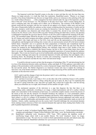 Beyond Feminism: Damaged Motherhood In…
www.ijhssi.org 22 | P a g e
The hyperreal world that Churchill creates in the play is more real than the real, the truer than true.
Illusion no longer prevails; it is truth that finds free expression. Baudrillard asserts: “Illusion is no longer
possible. It has always braked the real, but now no longer holds; and we are witnesses to the unfurling of the real
in a world without illusions.[. . . .] This conjugation has been realized under the sign of the hyperreal, ecstatic
form of the real” (Fatal Strategies 71). The characters in the play never know what is exactly taking place. In
such a confusing state, they are neither real to others, nor to themselves. The existence of the Skriker in the
present world and her encounter with the two women do not appear to be illusory; rather more real and true.
This state of hyperreality baffles the audience as they remain wondering about the uncertainty of reality and the
disastrous, deceptive world which women are creating for themselves. Like the Theatre of the Absurd, in this
play also the audience sees characters and virtual reality in constant flux, devoid of any motivation. Martin
Esslin in his The Theatre of the Absurd (1991) says that “Instead of being provided with a solution, the spectator
is challenged to formulate the questions that he will have to ask if he wants to approach the meaning of the play”
(416). The assembled image offered by the play is of a grim, absurd future awaiting woman which is not quite
far off. Fantasy and reality juxtapose providing a glimpse of the frightening and dreadful world that women are
about to inherit. Like Angie and Joyce in Top Girls, Josie and Lily are the representatives of the abandoned,
schizophrenic and disempowered working-class women who are unconsciously carried off to the horror-stricken
hellish future. Churchill‟s aim is to question the basic propositions of feminism and womanhood itself by
mirroring the truth that women are regressing into a world of global chaos. Both Lily and Josie like Doctor
Faustus are tempted by the Mephistophelian Skriker who ultimately drags them to hell. Neither of the two
women has the scholarship or ambition like Doctor Faustus, but has to face a more bleak future from where
there is no escape. The representation of these shocking and painful experiences of women disturbs the audience
thoroughly. They in turn are forced to get involved intellectually and psychologically into the stage performance
as such scenes challenge and expose the conventional depiction of myths and fantasy that end happily with a
promising future. By disrupting the illusion of reality and constructing a hyperreal world, the audience is
introduced into a world more real than the real, where real and unreal merge.
It would be relevant to point out here that the progress of technology (film, TV and advertising) has led
to a loss of the distinction between reality and illusion, surface and depth. In TS the audience is provided with a
glimpse of the postmodern world constituted by a series of projected images which blurs the difference between
the real and the unreal. The Skriker disguised as an American woman asks Lily to explain the workings of
television. Lily in her broken utterances tries to recapture the images bouncing off the satellite and the formation
of pictures on the television screen:
LILY: catch it and this changes it back into the picture/ and it‟s not a solid thing, it‟s all dots
SKRIKER: But how for fuck‟s sake?
LILY: and lines if you look, I can‟t help it. If it‟s on the other side of the world they bounce it off a satellite
yes I‟m explaining satellite which is a thing a thing they put up in space ok, they it up I‟m explaining that
too and it‟s going round like a star, stars don‟t go round, like a moon but it looks like a star but moving
about you sometimes see it at night, and it bounces off the satellite/ all right—(255).
The mechanical operation of the television is a sign that disguises the fact that there is no
corresponding reality underneath; everything is an image, a hyper-representation and all is surface without
depth. Lily‟s description of the mechanism of television, in a somewhat complex manner, reveals the process of
the fusion of the real and the unreal.In TS Churchill introduces the audience to a new postmodern culture
dominated by the hyperreal, where all oppositions disappear and dissolve while reappearing in simulated forms.
Such culture is a site of a collapse of all boundaries and distinctions between appearance and reality and all
other binaries upheld by philosophy and dominant culture. This move towards hyperreality marks an end of all
finalities—history, reality, meaning and even the society itself. Churchill challenges the conventional dramatic
forms making women conscious of their own material demands that captivate them, leading them finally to the
path of gradual degeneration and damage.
II. NOTES
[1] The word „to skrike‟ in Northern English dialect means „to skrike or to cry‟. Collins English Dictionary--
complete and unabridged © Harper Collins Publishers 2003. http:// www. the freedictionary.com/skrike.
[2] Baudrillard‟s influential work, Simulations (1981 Trans. 1983) explores the depthless world of
unreflecting images where truth is just another illusion. The word „simulacra‟ means „an image,
representation or copy.‟ We now live in a world in which representations precede, and indeed create, that
which they represent. Baudrillard substitutes for representation the notion of simulation.
 