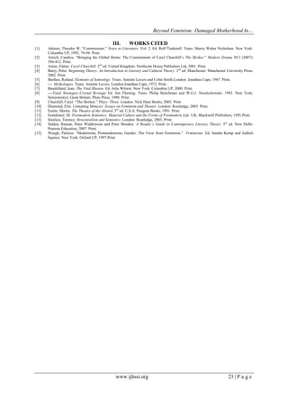 Beyond Feminism: Damaged Motherhood In…
www.ijhssi.org 23 | P a g e
III. WORKS CITED
[1] Adorno, Theodor W. “Commitment.” Notes to Literature. Vol. 2. Ed. Rolf Tiedenall. Trans. Sherry Weber Nicholsen. New York:
Columbia UP, 1992. 76-94. Print.
[2] Amich, Candice. “Bringing the Global Home: The Commitment of Caryl Churchill‟s The Skriker.” Modern Drama 50.3 (2007):
394-412. Print.
[3] Aston, Elaine. Caryl Churchill. 2nd
ed. United Kingdom: Northcote House Publishers Ltd, 2001. Print.
[4] Barry, Peter. Beginning Theory: An Introduction to Literary and Cultural Theory. 2nd
ed. Manchester: Manchester University Press,
2002. Print.
[5] Barthes, Roland. Elements of Semiology. Trans. Annette Lavers and Colin Smith.London: Jonathan Cape, 1967. Print.
[6] ---. Mythologies. Trans. Annette Lavers. London:Jonathan Cape, 1972. Print.
[7] Baudrillard, Jean. The Vital Illusion. Ed. Julia Witwer. New York: Columbia UP, 2000. Print.
[8] ---.Fatal Strategies:Crystal Revenge Ed. Jim Fleming. Trans. Philip Beitchman and W.G.J. Niesluchowski. 1983. New York:
Semiotext(e); Great Britain: Pluto Press, 1990. Print.
[9] Churchill, Caryl. “The Skriker.” Plays: Three. London: Nick Hern Books, 2003. Print.
[10] Diamond, Elin. Unmaking Mimesis: Essays on Feminism and Theater. London: Routledge, 2003. Print.
[11] Esslin, Martin. The Theatre of the Absurd. 3rd
ed. U.S.A: Penguin Books, 1991. Print.
[12] Gottdiener, M. Postmodern Semiotics: Material Culture and the Forms of Postmodern Life. UK: Blackwell Publishers, 1995.Print.
[13] Hawkes, Terence. Structuralism and Semiotics. London: Routledge, 2003. Print.
[14] Selden, Raman, Peter Widdowson and Peter Brooker. A Reader’s Guide to Contemporary Literary Theory. 5th
ed. New Delhi:
Pearson Education, 2007. Print.
[15] Waugh, Patricia. “Modernism, Postmodernism, Gender: The View from Feminism.” Feminisms. Ed. Sandra Kemp and Juditch
Squires. New York: Oxford UP, 1997.Print.
 