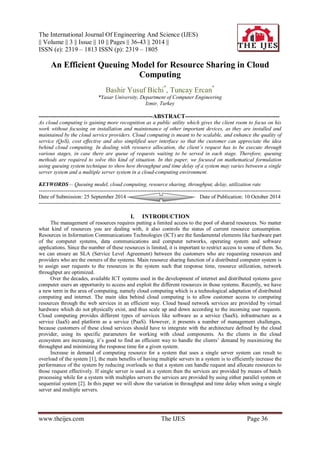 The International Journal Of Engineering And Science (IJES) 
|| Volume || 3 || Issue || 10 || Pages || 36-43 || 2014 || 
ISSN (e): 2319 – 1813 ISSN (p): 2319 – 1805 
www.theijes.com The IJES Page 36 
An Efficient Queuing Model for Resource Sharing in Cloud Computing Bashir Yusuf Bichi*, Tuncay Ercan* *Yasar University, Department of Computer Engineering Izmir, Turkey 
----------------------------------------------------------ABSTRACT------------------------------------------------ As cloud computing is gaining more recognition as a public utility which gives the client room to focus on his work without focusing on installation and maintenance of other important devices, as they are installed and maintained by the cloud service providers. Cloud computing is meant to be scalable, and enhance the quality of service (QoS), cost effective and also simplified user interface so that the customer can appreciate the idea behind cloud computing. In dealing with resource allocation, the client’s request has to be execute through various stages, in case there are queue of requests waiting to be served in each stage. Therefore, queuing methods are required to solve this kind of situation. In this paper, we focused on mathematical formulation using queuing system technique to show how throughput and time delay of a system may varies between a single server system and a multiple server system in a cloud-computing environment. KEYWORDS— Queuing model, cloud computing, resource sharing, throughput, delay, utilization rate 
--------------------------------------------------------------------------------------------------------------------------------------- Date of Submission: 25 September 2014 Date of Publication: 10 October 2014 --------------------------------------------------------------------------------------------------------------------------------------- 
I. INTRODUCTION 
The management of resources requires putting a limited access to the pool of shared resources. No matter what kind of resources you are dealing with, it also controls the status of current resource consumption. Resources in Information Communications Technologies (ICT) are the fundamental elements like hardware part of the computer systems, data communications and computer networks, operating system and software applications. Since the number of these resources is limited, it is important to restrict access to some of them. So, we can ensure an SLA (Service Level Agreement) between the customers who are requesting resources and providers who are the owners of the systems. Main resource sharing function of a distributed computer system is to assign user requests to the resources in the system such that response time, resource utilization, network throughput are optimized. Over the decades, available ICT systems used in the development of internet and distributed systems gave computer users an opportunity to access and exploit the different resources in those systems. Recently, we have a new term in the area of computing, namely cloud computing which is a technological adaptation of distributed computing and internet. The main idea behind cloud computing is to allow customer access to computing resources through the web services in an efficient way. Cloud based network services are provided by virtual hardware which do not physically exist, and thus scale up and down according to the incoming user requests. Cloud computing provides different types of services like software as a service (SaaS), infrastructure as a service (IaaS) and platform as a service (PaaS). However, it presents a number of management challenges, because customers of these cloud services should have to integrate with the architecture defined by the cloud provider, using its specific parameters for working with cloud components. As the clients in the cloud ecosystem are increasing, it’s good to find an efficient way to handle the clients’ demand by maximizing the throughput and minimizing the response time for a given system. Increase in demand of computing resource for a system that uses a single server system can result to overload of the system [1], the main benefits of having multiple servers in a system is to efficiently increase the performance of the system by reducing overloads so that a system can handle request and allocate resources to those request effectively. If single server is used in a system then the services are provided by means of batch processing while for a system with multiples servers the services are provided by using either parallel system or sequential system [2]. In this paper we will show the variation in throughput and time delay when using a single server and multiple servers.  