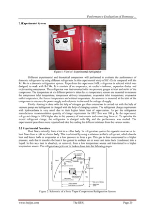 Performance Evaluation of Domestic… 
www.theijes.com The IJES Page 29 
2.1Experimental System 
Figure 1: View of Experimental Refrigerator 
Different experimental and theoretical comparison will performed to evaluate the performance of 
domestic refrigerator by using different refrigerants. In this experimental study of HC-12a is compared with the 
R-134a in a domestic refrigeration system. To perform the experiment 165L refrigerator is selected which was 
designed to work with R-134a. It is consists of an evaporator, air cooled condenser, expansion device and 
reciprocating compressor. The refrigerator was instrumented with two pressure gauges at inlet and outlet of the 
compressor. The temperature at six different points is taken by six temperature sensors are mounted to measure 
the compressor inlet temperature, compressor delivery temperature, evaporator inlet temperature, evaporator 
outlet temperature, the freezer temperature and cabinet temperature. An ammeter is mounted at the inlet of the 
compressor to measure the power supply and voltmeter is also used for voltage of supply. 
Firstly cleaning is done with the help of nitrogen gas then evacuation is carried out with the help of 
vacuum pump and refrigerant is charged with the help of charging system. The refrigerant charge requirement 
with hydrocarbons is very small due to their higher latent heat of vaporization. As per the refrigerator 
manufactures recommendation quantity of charge requirement for HFC134a was 100 g. In the experiment, 
refrigerant charge is 10% higher due to the presence of instruments and connecting lines etc. To optimize the 
mixed refrigerant charge, the refrigerator is charged with 80g and the performance was studied. The 
experimental procedures were repeated and take the reading for different mixtures from the various modes. 
2.2 Experimental Procedure 
Heat flows naturally from a hot to a colder body. In refrigeration system the opposite must occur i.e. 
heat flows from a cold to a hotter body. This is achieved by using a substance called a refrigerant, which absorbs 
heat and hence boils or evaporates at a low pressure to form a gas. This gas is then compressed to a higher 
pressure, such that it transfers the heat it has gained to ambient air or water and turns back (condenses) into a 
liquid. In this way heat is absorbed, or removed, from a low temperature source and transferred to a higher 
temperature source. The refrigeration cycle can be broken down into the following stages 
Figure 2: Schematic of a Basic Vapor Compression Refrigeration System 
 