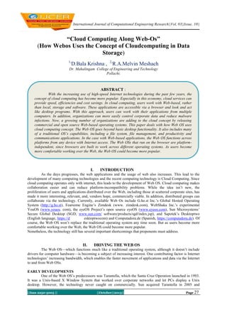 International Journal of Computational Engineering Research||Vol, 03||Issue, 10||

“Cloud Computing Along Web-Os”
(How Webos Uses the Concept of Cloudcomputing in Data
Storage)
1,

D.Bala Krishna , 2,R.A.Melvin Meshach

Dr. Mahalingam College of Engineering and Technology
Pollachi.

ABSTRACT :
With the increasing use of high-speed Internet technologies during the past few years, the
concept of cloud computing has become more popular. Especially in this economy, cloud services can
provide speed, efficiencies and cost savings. In cloud computing, users work with Web-based, rather
than local, storage and software. These applications are accessible via a browser and look and act
like desktop programs. With this approach, users can work with their applications from multiple
computers. In addition, organizations can more easily control corporate data and reduce malware
infections. Now, a growing number of organizations are adding to the cloud concept by releasing
commercial and open source Web-based operating systems. This paper deals with how Web OS uses
cloud computing concept. The Web OS goes beyond basic desktop functionality. It also includes many
of a traditional OS’s capabilities, including a file system, file management, and productivity and
communications applications. In the case with Web-based applications, the Web OS functions across
platforms from any device with Internet access. The Web OSs that run on the browser are platformindependent, since browsers are built to work across different operating systems. As users become
more comfortable working over the Web, the Web OS could become more popular.

I.

INTRODUCTION

As the days progresses, the web applications and the usage of web also increases. This lead to the
development of many computing technologies and the recent computing technology is Cloud Computing. Since
cloud computing operates only with internet, this leads to the development of Web OS. Cloud computing makes
collaboration easier and can reduce platform-incompatibility problems. While the idea isn’t new, the
proliferation of users and applications distributed over the Web, including those at scattered corporate sites, has
made it more interesting, relevant, and, vendors hope, commercially viable. In addition, distributed groups can
collaborate via the technology. Currently, available Web Os include G.ho.st Inc.’s Global Hosted Operating
System (http://g.ho.st), Fearsome Engine’s Zimdesk (www. zimdesk.com), WebShaka Inc.’s experimental
YouOS (www.youos. com), the eyeOS Project’s open source eyeOS (www.eyeos.com), Sun Microsystems’
Secure Global Desktop (SGD, www.sun.com/ software/products/sgd/index.jsp), and Sapotek’s Desktoptwo
(English language, https://d
esktoptwocom) and Computadora.de (Spanish, https://computadora.de). Of
course, the Web OS won’t replace the traditional operating system any time soon. But as users become more
comfortable working over the Web, the Web OS could become more popular.
Nonetheless, the technology still has several important shortcomings that proponents must address.

II.

DRIVING THE WEB OS

The Web OS—which functions much like a traditional operating system, although it doesn’t include
drivers for computer hardware—is becoming a subject of increasing interest. One contributing factor is Internet
technologies’ increasing bandwidth, which enables the faster movement of applications and data via the Internet
to and from Web OSs.
EARLY DEVELOPMENTS
One of the Web OS’s predecessors was Tarantella, which the Santa Cruz Operation launched in 1993.
It was a Unix-based X Window System that worked over corporate networks and let PCs display a Unix
desktop. However, the technology never caught on commercially. Sun acquired Tarantella in 2005 and
||Issn 2250-3005 ||

||October||2013||

Page 27

 