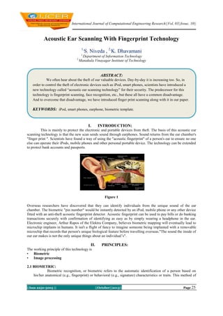 International Journal of Computational Engineering Research||Vol, 03||Issue, 10||

Acoustic Ear Scanning With Fingerprint Technology
1,

S. Niveda , 2,K. Dhavamani

1,

2,

Department of Information Technology
Manakula Vinayagar Institute of Technology

ABSTRACT:
We often hear about the theft of our valuable devices. Day-by-day it is increasing too. So, in
order to control the theft of electronic devices such as iPod, smart phones, scientists have introduced a
new technology called “acoustic ear scanning technology” for their security. The predecessor for this
technology is fingerprint scanning, face recognition, etc., but these all have a common disadvantage.
And to overcome that disadvantage, we have introduced finger print scanning along with it in our paper.

KEYWORDS: iPod, smart phones, earphone, biometric template.

I.

INTRODUCTION:

This is mainly to protect the electronic and portable devices from theft. The basis of this acoustic ear
scanning technology is that the new scan sends sound through earphones. Sound returns from the ear chamber's
"finger print ". Scientists have found a way of using the "acoustic fingerprint" of a person's ear to ensure no one
else can operate their iPods, mobile phones and other personal portable device. The technology can be extended
to protect bank accounts and passports.

Figure 1
Overseas researchers have discovered that they can identify individuals from the unique sound of the ear
chamber. The biometric "pin number" would be instantly detected by an iPod, mobile phone or any other device
fitted with an anti-theft acoustic fingerprint detector. Acoustic fingerprint can be used to pay bills or do banking
transactions securely with confirmation of identifying as easy as by simply wearing a headphone in the ear.
Electronic engineer, Arthur Rapos of the Elektra Company, believes biometric mapping will eventually lead to
microchip implants in humans. It isn't a flight of fancy to imagine someone being implanted with a removable
microchip that records that person's unique biological feature before travelling overseas."The sound the inside of
our ear makes is not the only unique things about an individual’s".

II.

PRINCIPLES:

The working principle of this technology is
• Biometric
• Image processing
2.1 BIOMETRIC:
Biometric recognition, or biometric refers to the automatic identification of a person based on
his/her anatomical (e.g., fingerprint) or behavioral (e.g., signature) characteristics or traits. This method of
||Issn 2250-3005 ||

||October||2013||

Page 25

 