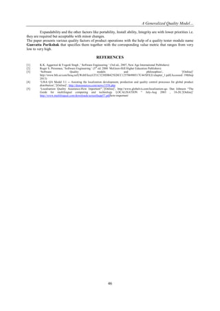 A Generalized Quality Model…
Expandability and the other factors like portability, Install ability, Integrity are with lower priorities i.e.
they are required but acceptable with minor changes.
The paper presents various quality factors of product operations with the help of a quality tester module name
Gunvatta Parikshak that specifies them together with the corresponding value metric that ranges from very
low to very high.

REFERENCES
[1]
[2]
[3]

[4]
[5]

K.K. Aggarwal & Yogesh Singh ,‘ Software Engineering ‗ (3rd ed., 2007, New Age International Publishers)
Roger S. Pressman, ‘Software Engineering ‗ (5th ed. 2000 McGraw-Hill Higher Education Publishers)
‗Software
Quality
models
and
philosophies‘,
‘[Online]‘
http://www.bth.se/com/besq.nsf/(WebFiles)/CF1C3230DB425EDCC125706900317C44/$FILE/chapter_1.pdf(Accessed 19thSep
2013)
‗LISA QA Model 3.1 -- Assisting the localization development, production and quality control processes for global product
distribution‘,‘[Online]‘, http://dssresources.com/news/1558.php
‗Localisation Quality Assurance-How Important?‘,‘[Online]‘, http://www.globalvis.com/localization-qa- Dan Johnson ―The
Guide for multilingual computing and technology LOCALISATION ― July-Aug 2003 , 18-20,‘[Online]‘
http://www.multilingual.com/downloads/screenSupp57.pdfhow-important/

46

 