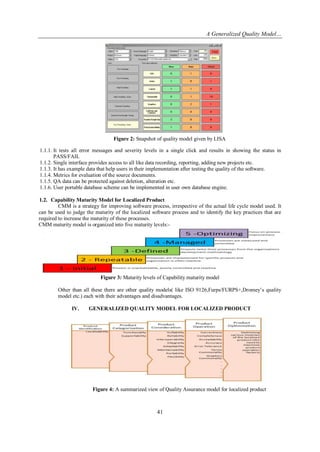 A Generalized Quality Model…

Figure 2: Snapshot of quality model given by LISA
1.1.1. It tests all error messages and severity levels in a single click and results in showing the status in
PASS/FAIL
1.1.2. Single interface provides access to all like data recording, reporting, adding new projects etc.
1.1.3. It has example data that help users in their implementation after testing the quality of the software.
1.1.4. Metrics for evaluation of the source documents.
1.1.5. QA data can be protected against deletion, alteration etc.
1.1.6. User portable database scheme can be implemented in user own database engine.
1.2. Capability Maturity Model for Localized Product
CMM is a strategy for improving software process, irrespective of the actual life cycle model used. It
can be used to judge the maturity of the localized software process and to identify the key practices that are
required to increase the maturity of these processes.
CMM maturity model is organized into five maturity levels:-

Figure 3: Maturity levels of Capability maturity model
Other than all these there are other quality models( like ISO 9126,Furps/FURPS+,Dromey‘s quality
model etc.) each with their advantages and disadvantages.
IV.

GENERALIZED QUALITY MODEL FOR LOCALIZED PRODUCT

Figure 4: A summarized view of Quality Assurance model for localized product

41

 