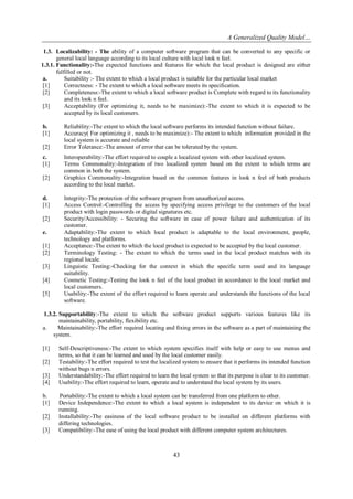 A Generalized Quality Model…
1.3. Localizability: - The ability of a computer software program that can be converted to any specific or
general local language according to its local culture with local look n feel.
1.3.1. Functionality:-The expected functions and features for which the local product is designed are either
fulfilled or not.
a.
Suitability :- The extent to which a local product is suitable for the particular local market
[1]
Correctness: - The extent to which a local software meets its specification.
[2]
Completeness:-The extent to which a local software product is Complete with regard to its functionality
and its look n feel.
[3]
Acceptability (For optimizing it, needs to be maximize):-The extent to which it is expected to be
accepted by its local customers.
b.
[1]
[2]
c.
[1]
[2]

d.
[1]
[2]
e.
[1]
[2]
[3]
[4]
[5]

Reliability:-The extent to which the local software performs its intended function without failure.
Accuracy( For optimizing it , needs to be maximize):- The extent to which information provided in the
local system is accurate and reliable
Error Tolerance:-The amount of error that can be tolerated by the system.
Interoperability:-The effort required to couple a localized system with other localized system.
Terms Commonality:-Integration of two localized system based on the extent to which terms are
common in both the system.
Graphics Commonality:-Integration based on the common features in look n feel of both products
according to the local market.
Integrity:-The protection of the software program from unauthorized access.
Access Control:-Controlling the access by specifying access privilege to the customers of the local
product with login passwords or digital signatures etc.
Security/Accessibility: - Securing the software in case of power failure and authentication of its
customer.
Adaptability:-The extent to which local product is adaptable to the local environment, people,
technology and platforms.
Acceptance:-The extent to which the local product is expected to be accepted by the local customer.
Terminology Testing: - The extent to which the terms used in the local product matches with its
regional locale.
Linguistic Testing:-Checking for the context in which the specific term used and its language
suitability.
Cosmetic Testing:-Testing the look n feel of the local product in accordance to the local market and
local customers.
Usability:-The extent of the effort required to learn operate and understands the functions of the local
software.

1.3.2. Supportability:-The extent to which the software product supports various features like its
maintainability, portability, flexibility etc.
a.
Maintainability:-The effort required locating and fixing errors in the software as a part of maintaining the
system.
[1]
[2]
[3]
[4]
b.
[1]
[2]
[3]

Self-Descriptiveness:-The extent to which system specifies itself with help or easy to use menus and
terms, so that it can be learned and used by the local customer easily.
Testability:-The effort required to test the localized system to ensure that it performs its intended function
without bugs n errors.
Understandability:-The effort required to learn the local system so that its purpose is clear to its customer.
Usability:-The effort required to learn, operate and to understand the local system by its users.
Portability:-The extent to which a local system can be transferred from one platform to other.
Device Independence:-The extent to which a local system is independent to its device on which it is
running.
Installability:-The easiness of the local software product to be installed on different platforms with
differing technologies.
Compatibility:-The ease of using the local product with different computer system architectures.

43

 