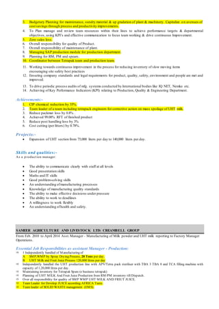 3. Budgetary Planning for maintenance, sundry material & up gradation of plant & machinery. Capitalize o n avenues of
cost savings through process and productivity improvements.
4. To Plan manage and review team resources within their lines to achieve performance targets & departmental
objectives, using KPI’s and effective communication to focus team working & drive continuous Improvement.
5. Zero sales loss.
6. Overall responsibility for quality of Product.
7. Overall responsibility of maintenance of plant.
8. Managing SAP production module for production department.
9. Planning for RM, PM and spears.
10. Coordinator between Tetrapak team and production team.
11. Working towards continuous improvement in the process for reducing inventory of slow moving items
encouraging site safety best practices
12. Ensuring company standards and legal requirements for product, quality, safety, environment and people are met and
improved.
13. To drive periodic process audits of mfg. systems conducted by International bodies like IQ NET, Nemko etc.
14. Achieving of Key Performance Indicators (KPI) relating to Production, Quality & Engineering Department.
Achievements:-
1. CIP chemical reduction by 35%.
2. Team leader of a team including tetrapack engineers for corrective action on mass spoilage of UHT milk.
3. Reduce packmat loss by 0.8% .
4. Achieved 99.08% RFT of finished product
5. Reduce post handling loss by 3%
6. Cost cutting (per litters) by 0.78%.
Projects:-
 Expansion of UHT section from 75,000 liters per day to 140,000 liters per day.
Skills and qualities:-
As a p roduction manager:
 The ability to communicate clearly with staff at all levels
 Good presentation skills
 Maths and IT skills
 Good problem-solving skills
 An understanding ofmanufacturing processes
 Knowledge of manufacturing quality standards
 The ability to make effective decisions under pressure
 The ability to work to deadlines
 A willingness to work flexibly
 An understanding ofhealth and safety.
SAMEER AGRICULTURE AND LIVESTOCK LTD: CREAMBELL GROUP
From Feb. 2010 to April 2014 Asst.Manager– Manufacturing of Milk powder and UHT milk reporting to Factory Manager
Operations.
Essential Job Responsibilities as assistant Manager - Production:
 1 Independently handled of Manufacturing of
A SMP,WMP by Spray Drying Process, 20 Tons per day.
B UHT Milk and Fruit Juice Process 120,000 litres per day
 Independently handled the UHT production line with APV/Tetra pack steriliser with TBA 3 TBA 8 and TCA filling machine with
capacity of 1,20,000 litres per day.
 Maintaining inventory for Tetrapak Spare (e business tetrapak)
 Planning of UHT MILK And Fruit Juice Production from RM/PM inventory till Dispatch.
 Over all responsibility for quality of SMP WMP UHT MILK AND FRIUT JUICE.
 Team Leader for Develop JUICE according AFRICA Taste.
 Team leader of SOLID WASTE management (EMS).
 