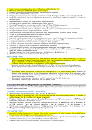  Project Team member during installation of new UHT machines and Juice Blending Unit.
 Maintaining inventory for TETRA PAK spare. (e business tetrapak)
 Preparing Standard Operating Procedures, manuals & work instructions for production.
 Implement IMS - QMS,FSMS, EMS in the section.
 Designing production and maintenance strategies, procedures and methods. Planning and scheduling planned and unplanned work
 Completely conversant in the preparation of Specification & data sheet for Production and Mechanical Equipment. Take initiative for
expansion projects
 Diagnosing breakdown problems. Able to take corrective and preventive action
 Directing, instructing and supervising Production operator ,Engineer and fitter
 Controlling Mechanical tools, stores and equipment. Knowledge of SAP and ISO for data management.
 The main responsibility to evaluate the condition of machines to diagnose the problems.
 Develop maintenance standards, schedules and programs and provide guidance to industrial maintenance and production team.
 Investigate mechanical failures or unexpected maintenance problems
 Supervise technicians, technologists and other engineers and review and approve designs, calculations and cost estimates.
 To make the repairs and replacements wherever and whenever necessary.
 Proper schedules for the production and maintenance work.
 Responsible to work as a supervisor to supervise the mechanics and workers properly for allotting the maintenance responsibilities.
 To ensure that the machines are regularly serviced and functioning without problems using TPM.
 To prepare the estimations for maintenance works such as purchase of new spare parts.
 Responsible to be updated and upgraded with the latest developments in the field and upgrading machinery.
 Responsible for keeping the records of all production, maintenance and repair works.
 To provide the training to the entry level production and maintenance engineers and assist them when needed.
 Complexity handling with regard to process & quality, illiterate and untrained manpower with low consciousness of GMP, Hygiene &
human error as a result of semi-automatic process.
 Managing & guiding a team of: (a) Production Supervisors – 08, (b) Operators – 29, (c) Workmen – 84
 Management of handling workforce grievances at the shop floor level.
PROFICIENCY FORTE:
1 Appointed as Internal Auditor for Certification of ISO 9001,EMS 14001:2004 and ISO 22000 with HACCP and worked as Food
safety Team member for Haccp Studies, Risk assessment, Haccp Plan, Verification and Validation of HACCP , Pre Requisite
Program, EMS Studies. Team leader of SOLID WASTE management (EMS).
2 Appointed as Core Team coordinator for development of SAP and implementer for shop floor.
Successfully controlled and handled the green field project of New UHT line with Tetra Pack as internal technical support.
3 System implementer for shop floor activities and development of MIS charts and production charts in SAP and excel sheet
Projects:
1. Independently handled the expansions of Spray Dryer as client representative with Indian Consultancy Service called Food and
Biotech. Acted as technical support between the management and consultant. Involved in making all the arrangements in low
resource area like Uganda for smooth and timely operation of products and cascading down all the concepts of handling the milk
powder down to line to unskilled staff.
2. Independently handled the project of installation new UHT machines (TBA 8 And SPX Sterilizer) and.
3. Independently handled the project of installation new Juice blending section.
Saras Jaipur Dairy (A Unit Of Rajasthan Co-operative Dairy Federation):
From Aug. 2006 to Jan. 2010 with Saras Jaipur Dairy (A Unit of Rajasthan Co-operative Dairy Federation) as Executive - Production
reporting to Manufacturing Manager
Essential Job Responsibilities as Executive - Manufacturing:
 Manufacturing of Milk Powder atomizer Drying Process, 20 Tons per day.
 Managed activities of Milk Processing Fresh Milk processing and Milk packing unit tuned to capacity of handling 1.6
million Litre per Day & 1.3 million Litre per day respectively.
 Complexity handling with regard to process & quality, illiterate manpower with low consciousness of GMP, Hygiene &
human error as a result of semi-automatic process.
 Managing & guiding a team of In Powder Plant: (a) Production Executives – 04, (b) Operators – 12, (c) Workmen – 20.
In Milk Processing Plant: (a) Production Executives – 04, (b) Operators – 12, (c) Workmen – 10.
In Milk packing plant : (a) Production Executives – 06, (b) Operators – 4, (c) Technician/fitter – 15 (c) Workmen- 140.
 Management of handling workforce grievances at the shop floor level.
PROFICIENCY FORTE:
 Independently handled the expansions of Atomizer Dryer as client representative with Indian Consultancy Service called Food and
Biotech. Acted as technical support between the management and consultant.
 To Plan manage and review team resources within their lines to achieve performance targets & departmental objectives, using KPI’s
and effective communication to focus team working & drive continuous Improvement.
 Preparing Standard Operating Procedures, manuals & work instructions for production operations.
 