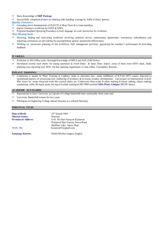  Basic Knowledge of ERP Package
 Successfully completed project on reducing milk handling wastage by 1.6% in Dairy Section,
Quality Assurance:
 Cascading down fundamentals of HACCP at Shop Floor & to team members.
 Impart training to workmen for GMP & QMS.
 Prepared Standard Operating Procedure in local language & work instruction for workmen.
Man Management:
 Directing, leading and motivating workforce involving technical service, maintenance department, contractors, subordinates and
imparting continuous on job training for accomplishing greater operational effectiveness.
 Working on succession planning of the workforce, shift management activities, appraising the member’s performance & providing
feedback.
IT SKILLS:
 Proficient in MS Office tools, thorough Knowledge of BPCS and SAP (T&P Roles)
 Developed several excel sheets for easing operation at Fresh Dairy & Saras Dairy Jaipur, some of them were FIFO sheet, Daily
planning cum reporting tool, MIS , On line manning requirement to time office, Traceability Records.
INPLANT TRAINING:
 Underwent 6 month In Plant Training at Cadbury India in chocolate line under fulfillment of B.Tech (DT) course. Exposed to
operational aspects of processing unit, marketing of products & In house product development. Led project on minimization of poly
film losses by using statistical tools like control charts etc. Underwent three-week In plant training in butter making, cheese making,
condensing, roller drying & spray drying at In plant training at ISO 9000 certified Milk Plant, Udaipur (RCDF-Saras).
ACADEMIC ACCOLADES
 Represented in Inter University as Captain of College basketball team continually three years and
 University Basketball winner for two years.
 Participate in Organizing College annual function as a cultural Secretary.
PERSONAL VITAE:
Date of Birth: 23st
March 1984
Martial Status: Married
Permanent Address: S./O. Mr.Hari Narayan Kumawat
Kumawat Pipe Factory,Nawa Road,
Sambhar Lake, Jaipur (Raj)
MAIL ID: kumawat01@gmail.com
Language Known: Hindi (Mother tongue), English
 