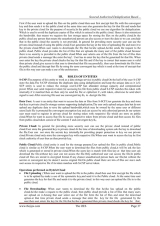 Secured Authorized Deduplication Based…
www.theijes.com The IJES Page 37
First if the user want to upload the files on the public cloud then user first encrypt that file with the convergent
key and then sends it to the public cloud at the same time user also generates the key for that file and sends that
key to the private cloud for the purpose of security.In the public cloud we use one algorithm for deduplication.
Which is used to avoid the duplicate copies of files which is entered in the public cloud. Hence it also minimizes
the bandwidth. that means we requires the less storage space for storing the files on the public cloud.In the
public cloud any person that means the unauthorized person can also access or store the data so we can conclude
that in the public cloud the security is not provided. In general for providing more security user can use the
private cloud instead of using the public cloud.User generates the key at the time of uploading file and store it to
the private cloud.When user wants to downloads the file that he/she upload,.he/she sends the request to the
public cloud. Public cloud provides the list of files that are uploads the many user of the public cloud because
there is no security is provided in the public cloud.When user selects one of the file from the list of files then
private cloud sends a message like enter the key!. User has to enter the key that he generated for that file. When
user enter the key the private cloud checks the key for that file and if the key is correct that means user is valid
then private cloud give access to that user to download that file successufully. then user downloads the file from
the public cloud and decrypt that file by using the same convergent key which is used at the time of encrypt that
file.in this way user can make a use of the architecture.
III. ROLES OF ENTITIES
S-CSP:The purpose of this entity to work as a data storage service in public cloud.On the half of the user S-CSP
store the data.The S-CSP eliminate the duplicate data using deduplication and keep the unique data as it is.S-
SCP entity is used to reduce the storage cost.S-CSP han abundant storage capacity and computational
power.When user send respective token for accessing his file from public cloud S-CSP matches this token with
internally if it matched then an then only he send the file or ciphertext Cf with token, otherwise he send abort
signal to user.After receiving file user use convergent key KF to decrypt the file.
Data User: A user is an entity that want to access the data or files from S-SCP.User generate the key and store
that key in private cloud.In storage system supporting deduplication,The user only upload unique data but do not
upload any duplicate data to save the upload bandwidth,which may be owned by the same user or different
users.Each file is protected by convergent encryption key and can access by only athorized person.In our system
user must need to register in private cloud for storing token with respective file which are store on public
cloud.When he want to access that file he access respective token from private cloud and then access his files
from public cloud.token consist of file content F and convergent key KF.
Private Cloud: In general for providing more security user can use the private cloud instead of public
cloud.User store the generated key in private cloud.At the time of downloading system ask the key to download
the file.User can not store the secrete key internally.for providing proper protection to key we use private
cloud.Private cloud only store the convergent key with respective file.When user want to access the key he first
check authority of user then an then provide key.
Public Cloud:Public cloud entity is used for the storage purpose.User upload the files in public cloud.Public
cloud is similar as S-CSP.When the user want to download the files from public cloud,it will be ask the key
which is generated or stored in private cloud.When the users key is match with files key at that time user can
download the file,without key user can not access the file.Only authorized user can access the file.In public
cloud all files are stored in encrypted format.If any chance unauthorized person hack our file,but without the
secrete or convergent key he doesn’t access original file.On public cloud there are lots of files are store each
user access its respective file if its token matches with S-CSP server token.
Operations performed on Hybrid Cloud
 File Uploading : When user want to upload the file to the public cloud then user first encrypt the file which
is to be upload by make a use of the symmetric key,and send it to the Public cloud. At the same time user
generates the key for that file and sends it to the private cloud. in this way user can upload the file in to the
public cloud.
 File Downloading: When user wants to download the file that he/she has upload on the public
cloud.he/she make a request to the public cloud. then public cloud provide a list of files that many users
are upload on it.Among that user select one of the file form the list of files and enter the download
option.at that time private cloud sends a message that enter the key for the file generasted by the
user.then user enters the key for the file that he/she is generated.then private cloud checks the key for that
 