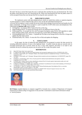 Secured Authorized Deduplication Based…
www.theijes.com The IJES Page 38
file and if the key is correct that means the user is valid.only then and then the user can download the file from
the public cloud otherwise user can’t download the file. When user download the file from the public cloud it is
in the encrypted format then user decrypt that file by using the same symmetric key.
IV. IMPLEMENTATION
We implement system with data deduplication,in which we model three entities as separate programs.
A Client program is used to model the data users to carry out the file upload/download process.
A Private Server program is used to model the private cloud which manages the private keys and handles the file
token computation. A Storage Server program is used to model the S-CSP which stores and deduplicates files.
Followings are function calls used in system:
 FileTag(File) - It computes SHA-1 hash of the File as File Tag;
 DupCheckReq(Token) - It requests the Storage Server for Duplicate Check of the file.
 FileEncrypt(File) - It encrypts the File with Convergent Encryption using 256-bit AES algorithm in cipher
block chaining (CBC) mode, where the convergent key is from SHA-256 Hashing of the file;
 FileUploadReq(FileID, File, Token) – It uploads the File Data to the Storage Server if the file is Unique and
updates the File Token stored.
 FileStore(FileID, File, Token) - It stores the File on Disk and updates the Mapping.
V. CONCLUSION
In this paper, the idea of authorized data deduplication was proposed to protect the data security by
including differential authority of users in the duplicate check. In public cloud our data are securely store in
encrypted format,and also in private cloud our key is store with respective file.There is no need to user
remember the key.So without key anyone can not access our file or data from public cloud.
REFERENCES
[1] Open SSL Project. http://www.openssl.org/.
[2] P. Anderson and L.Zhang. Fast and secure laptop backups with encrypted de-duplication.In Proc.of USENIX LISA, 2010.
[3] M. Bellare, S. Keelveedhi, and T. Ristenpart. Dupless: Serveraided encryption for deduplicated storage. In USENIX Security
Symposium, 2013.
[4] M. Bellare, S. Keelveedhi, and T. Ristenpart. Message-locked encryption and secure deduplication. In EUROCRYPT, pages 296–
312, 2013.
[5] M. Bellare, C. Namprempre, and G. Neven. Security proofs for identity-based identification and signature schemes.
Cryptology,22(1):1–61, 2009.
[6] M. Bellare and A. Palacio. Gq and schnorr identification schemes:Proofs of security against impersonation under active and
concurrentattacks. In CRYPTO, pages 162–177, 2002.
[7] S. Bugiel, S. Nurnberger, A. Sadeghi, and T. Schneider. Twinclouds: An architecture for secure cloud computing. In Workshopon
Cryptography and Security in Clouds (WCSC 2011), 2011.
[8] J. R. Douceur, A. Adya, W. J. Bolosky, D. Simon, and M. Theimer.Reclaiming space from duplicate files in a serverless
distributedfile system. In ICDCS, pages 617–624, 2002.
[9] D. Ferraiolo and R. Kuhn. Role-based access controls. In 15thNIST-NCSC National Computer Security Conf., 1992.
[10] GNULibmicrohttpd.http://www.gnu.org/software/libmicrohttpd/.
R.S.Walunj completd diploma in computer engg(2012). Currently she is student of Department of Computer
Engineering at Jaihind college of engg,kuran in last year.She is interested to search latest information related
to security purpose.
 