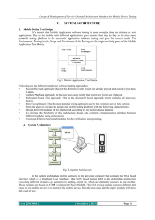 Design & Development of Service Oriented Architecture Interface for Mobile Device Testing

V.

SYSTEM ARCHITECTURE

1.

Mobile Device Test Design
It’s natural that Mobile Application software testing is more complex than the desktop or web
applications. Due to the mobile with different applications goes smarter than day by day so its need more
powerful testing platform to do successful application software testing and give the correct result. The
Environment, Testing levels, Scope and Techniques of the Testing are the important body parts of the Mobile
Application Test Matrix.

Fig.1. Mobile Application Test Matrix
Following are the different traditional software testing approaches:
•
Record/Playback approach: Record the different events which are already played and stored to playback
it again.
•
Capture/Playback approach: In that user can easily notify that which test events are replayed.
•
Particulars-Based Test approach: This is the document based approach which contains all necessary
factors.
•
Beta Test approach: This the most popular testing approach use by the common user at beta version.
From the analysis we have to design one mobile testing platform with the following characteristics:
•
Design different modules of this framework according to the mobile device features.
•
To increase the flexibility of this architecture design one common communication interface between
different modules using components.
•
Construct different functional modules for the verification during testing.
2.

System Architecture

Fig. 2. System Architecture
In the system architecture mobile connects to the personal computer that contains the SOA based
interface which is a Graphical User Interface. That SOA based testing GUI is the distributed architecture
consisting different modules e.g. connectivity, testing, report etc. which are internally connects to one another.
These modules are based on COM (Component Object Model). This GUI testing module contains different test
cases to test mobile device or to monitor the mobile device. Run the test cases and the report module will show
the result of test.

|| Issn 2250-3005 ||

|| December || 2013 ||

Page 26

 