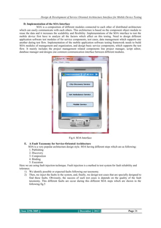 Design & Development of Service Oriented Architecture Interface for Mobile Device Testing
D. Implementation of the SOA Interface
SOA is a composition of different modules connected to each other of distributed architecture
which can easily communicate with each others. This architecture is based on the component object module to
reuse the data and it increases the scalability and flexibility .Implementations of the SOA interface to test the
mobile device first have to analyze all the factors which affect on this testing. Need to design different
application software test modules of for service components, test cases, data management which supports one
another during test flow. Implementation of the mobile application software testing framework needs to build
SOA modules of management and organization, and design basic service components, which supports the test
flow. It mainly includes the project management related components line project manager, script editor,
database manager and designs one common communication interface between different modules.

Fig.4. SOA Interface
E. A Fault Taxonomy for Service-Oriented Architecture
SOA is a very popular architecture design style. SOA having different steps which are as following:
1. Publishing
2. Discovery
3. Composition
4. Binding
5. Execution
Here we are using fault injection technique. Fault injection is a method to test system for fault reliability and
tolerance.
1) We identify possible or expected faults following our taxonomy.
2) Then, we inject the faults in the system, and, finally, we design test cases that are specially designed to
find these faults. Obviously, the success of such test cases is depends on the quality of the fault
taxonomy. This different faults are occur during this different SOA steps which are shown in the
following fig.5

|| Issn 2250-3005 ||

|| December || 2013 ||

Page 28

 