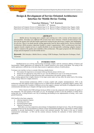 International Journal Of Computational Engineering Research (ijceronline.com) Vol. 03 Issue. 12

Design & Development of Service Oriented Architecture
Interface for Mobile Device Testing
1,

Kanchan Mahajan, 2, S.P. Karmore

M.E (ESC) – 4th Semester
Department of Computer Science & Engineering, G. H. Raisoni College of Engineering, Nagpur, India.
Department of Computer Science & Engineering, G. H. Raisoni College of Engineering, Nagpur, India.

ABSTRACT:
Mobile devices becoming more complex and evolving new with a variety of best features and
functionalities. Nowadays new different OS versions have been released. A bunch of latest devices will
have hit the market and with that mobile application testing become much more complex and challenging
for all of us. There is no doubt specific testing approaches need by those mobile device. Service-Oriented
Architecture (SOA) promises important benefits to today's organizations. SOA’s architectural style that
supports loosely coupled services to enable flexibility in an interoperable, technology adaptive manner
which is related to the quality and scalability of the architecture. This paper proposes the SOA interface
design and development to test the mobile device.

Keywords: SOA Interface; Mobile Device; testing; COM Technique; Fault Injection Technique; Fault
Taxonomy.

I.

INTRODUCTION

Handheld devices are evolving and becoming increasingly complex with the continuous addition of features and
functionalities. Mobile applications are nothing but the a natural extension to the current wired phone. The testing of the
mobile application is difficult due to the daily improvements in application software of mobile phones.
To design a new interface we have to consider following valuable factors:

First analyze the target device environment which get directly interact with the user.

Design the new approach by using which we can reuse the different test cases in our testing environment .

It must have an ability for data processing while communication with specific memory capacity.
Thus, a testing approach that is highly intrusive to the target system under test may affect the actual result of the testing.
Finally, testing behaviors is highly interactive.
Service-oriented architectures (SOA) is loosely coupled with complex interdependencies. SOA is the
architectural style that supports loosely coupled services to enable business flexibility in, technology adaptive manner. SOA
consists of a compound set of modules of different services that support a dynamic and flexible re-configurable end-to-end
communication and make easy to integrate with high security and scalability.
SOA is based on the COM technique having an ability to reuse the components which maintains the quality of
the architecture. The main purpose of this paper is to use the advantages of SOA to solve the problems in mobile device
testing field, also to bring forward a new way of technology and thinking for the implementation of testing with a more
general framework.
SOA benefits in four basic categories:

reducing integration expense

increasing asset reuse

increasing business agility

reduction of business risk
SOA allow a run time composition and exchange of independently developed services. Thus, the SOA paradigm
is predestined here for the easy development of software systems and distributed applications. Specifically in mobile settings
possibility to provide functionalities to mobile devices with restricted resources. The factors in the area of wireless
communication technologies as SOA and the common advances facilitate the realization of better mobile business
applications.

|| Issn 2250-3005 ||

|| December || 2013 ||

Page 24

 