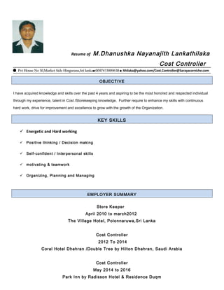Resume of M.Dhanushka Nayanajith Lankathilaka
Cost Controller
 Pvt House No 30,Market Side Hingurana,Sri lanka0097433909638  lthilaka@yahoo.com/Cost.Controller@Sarayacorniche.com
OBJECTIVE
I have acquired knowledge and skills over the past 4 years and aspiring to be the most honored and respected individual
through my experience, talent in Cost /Storekeeping knowledge. Further require to enhance my skills with continuous
hard work, drive for improvement and excellence to grow with the growth of the Organization.
KEY SKILLS
 Energetic and Hard working
 Positive thinking / Decision making
 Self-confident / Interpersonal skills
 motivating & teamwork
 Organizing, Planning and Managing
EMPLOYER SUMMARY
Store Keeper
April 2010 to march2012
The Village Hotel, Polonnaruwa,Sri Lanka
Cost Controller
2012 To 2014
Coral Hotel Dhahran /Double Tree by Hilton Dhahran, Saudi Arabia
Cost Controller
May 2014 to 2016
Park Inn by Radisson Hotel & Residence Duqm
 