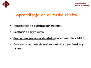 Aprendizaje en el medio clínico
• Estructurado en prácticas por materias.
• Rotatorio en sexto curso.
• Examen con pacientes simulados (incorporación al MIR ?)
• Cada semana consta de sesiones prácticas, seminarios y
talleres.
 