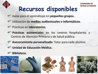 Recursos disponibles
Aulas para el aprendizaje en pequeños grupos.
Utilización de medios audiovisuales e informáticos.
Prácticas en laboratorios.
Prácticas asistenciales en los centros hospitalarios y
Centros de Atención Primaria y de Salud pública.
Asesoramiento personalizado: Tutor para cada alumno.
Unidad de Educación Médica.
Biblioteca.
 