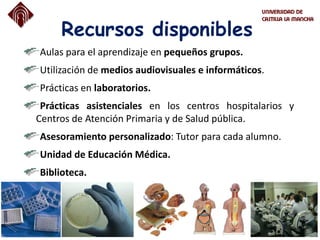 Recursos disponibles
Aulas para el aprendizaje en pequeños grupos.
Utilización de medios audiovisuales e informáticos.
Prácticas en laboratorios.
Prácticas asistenciales en los centros hospitalarios y
Centros de Atención Primaria y de Salud pública.
Asesoramiento personalizado: Tutor para cada alumno.
Unidad de Educación Médica.
Biblioteca.
 