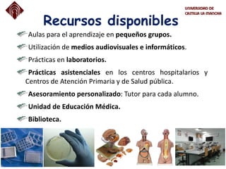 Recursos disponibles
Aulas para el aprendizaje en pequeños grupos.
Utilización de medios audiovisuales e informáticos.
Prácticas en laboratorios.
Prácticas asistenciales en los centros hospitalarios y
Centros de Atención Primaria y de Salud pública.
Asesoramiento personalizado: Tutor para cada alumno.
Unidad de Educación Médica.
Biblioteca.
 