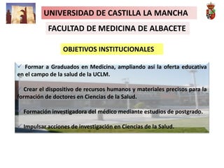 UNIVERSIDAD DE CASTILLA LA MANCHA
FACULTAD DE MEDICINA DE ALBACETE
OBJETIVOS INSTITUCIONALES
 Formar a Graduados en Medicina, ampliando así la oferta educativa
en el campo de la salud de la UCLM.
 Crear el dispositivo de recursos humanos y materiales precisos para la
formación de doctores en Ciencias de la Salud.
 Formación investigadora del médico mediante estudios de postgrado.
 Impulsar acciones de investigación en Ciencias de la Salud.
 