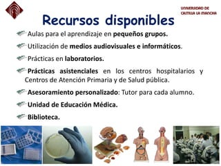 Recursos disponibles
Aulas para el aprendizaje en pequeños grupos.
Utilización de medios audiovisuales e informáticos.
Prácticas en laboratorios.
Prácticas asistenciales en los centros hospitalarios y
Centros de Atención Primaria y de Salud pública.
Asesoramiento personalizado: Tutor para cada alumno.
Unidad de Educación Médica.
Biblioteca.
 
