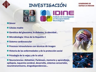 Cáncer
Células madre
Genética del glaucoma, la diabetes, la obesidad…
Microbiología: Virus de la Hepatitis C
Sistema cardiovascular
Procesos intracelulares con técnicas de imagen
Historia de las enfermedades y de la protección social
Psicología de la vejez y de la salud
Neurociencias: Alzheimer, Parkinson, memoria y aprendizaje,
epilepsia, isquemia cerebral, desarrollo, sistemas sensoriales,
neurotransmisores, drogodependencias…
INVESTIGACIÓN
 