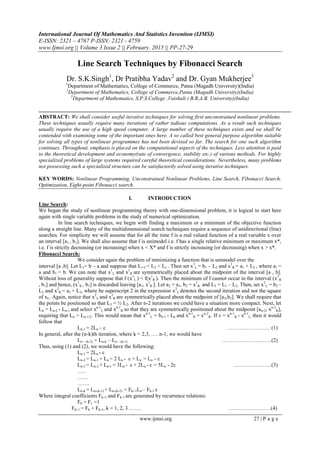 International Journal Of Mathematics And Statistics Invention (IJMSI)
E-ISSN: 2321 – 4767 P-ISSN: 2321 - 4759
www.Ijmsi.org || Volume 3 Issue 2 || February. 2015 || PP-27-29
www.ijmsi.org 27 | P a g e
Line Search Techniques by Fibonacci Search
Dr. S.K.Singh1
, Dr Pratibha Yadav2
and Dr. Gyan Mukherjee3
1
Department of Mathematics, College of Commerce, Patna (Magadh University)(India)
2
Department of Mathematics, College of Commerce,Patna (Magadh University)(India)
3
Department of Mathematics, S.P.S.College ,Vaishali ( B.R.A.B. University)(India)
ABSTRACT: We shall consider useful iterative techniques for solving first unconstrained nonlinear problems.
These techniques usually require many iterations of rather tedious computations. As a result such techniques
usually require the use of a high speed computer. A large number of these techniques exists and we shall be
contended with examining some of the important ones here. A so called best general purpose algorithm suitable
for solving all types of nonlinear programmes has not been devised so far. The search for one such algorithm
continues. Throughout, emphasis is placed on the computational aspects of the techniques. Less attention is paid
to the theoretical development and economy(rate of convergence, stability etc.) of various methods. For highly
specialized problems of large systems required careful theoretical considerations. Nevertheless, many problems
not possessing such a specialized structure can be satisfactorily solved using iterative techniques.
KEY WORDS: Nonlinear Programming, Unconstrained Nonlinear Problems, Line Search, Fibonacci Search,
Optimization, Eight-point Fibonacci search.
I. INTRODUCTION
Line Search:
We began the study of nonlinear programming theory with one-dimensional problem, it is logical to start here
again with single variable problems in the study of numerical optimization.
In line search techniques, we begin with finding a maximum or a minimum of the objective function
along a straight line. Many of the multidimensional search techniques require a sequence of unidirectional (line)
searches. For simplicity we will assume that for all the time f is a real valued function of a real variable x over
an interval [a1 , b1]. We shall also assume that f is unimodel i.e. f has a single relative minimum or maximum x*,
i.e. f is strictly decreasing (or increasing) when x < X* and f is strictly increasing (or decreasing) when x > x*.
Fibonacci Search:
We consider again the problem of minimizing a function that is unimodel over the
interval [a ,b]. Let L1= b – a and suppose that L1/2 < L2 < L1 . Then set x1
L = b1 – L2 and x1
R = a1 + L2 , where a1 =
a and b1 = b. We can note that x1
L and x1
R are symmetrically placed about the midpoint of the interval [a , b].
Without loss of generality suppose that f (x1
L ) < f(x1
R ). Then the minimum of f cannot occur in the interval (x1
R
, b1] and hence, (x1
R , b1] is discarded leaving [a1, x1
R ]. Let a2 = a1, b2 = x1
R and L3 = L1 – L2. Then, set x2
L = b2 –
L3 and x2
R = a2 + L3, where he superscript 2 in the expression x2
L denotes the second iteration and not the square
of xL. Again, notice that x2
L and x2
R are symmetrically placed about the midpoint of [a2,b2]. We shall require that
the points be positioned so that L3 = ½ L2. After n-2 iterations we could have a situation more compact. Next, let
Ln = Ln-2 - Ln-1 and select xn-1
L and xn-1
R so that they are symmetrically positioned about the midpoint [an-2, xn-2
R],
requiring that Ln > Ln-1/2. This would mean that xn-1
L = bn-1 - Ln and xn-1
R = xn-2
R. If ε = xn-1
R - xn-1
L, then it would
follow that
Ln-1 = 2Ln – ε …………………… (1)
In general, after the (n-k)th iteration, where k = 2,3, …. n-1, we would have
Ln – (k-2) = Ln-k – Ln – (k-1) ……………………….(2)
Thus, using (1) and (2), we would have the following:
Ln-1 = 2Ln - ε
Ln-2 = Ln-1 + Ln = 2 Ln - ε + Ln = Ln - ε
Ln-3 = Ln-2 + Ln-1 = 3Ln - ε + 2Ln - ε = 5Ln - 2ε …………………(3)
…..
……
…….
Ln-k = Ln-(k-1) + Ln-(k-2) = Fk+1Ln – Fk-1 ε
Where integral coefficients Fk+1 and Fk-1 are generated by recurrence relations:
F0 = F1 =1
Fk+1 = Fk + Fk-1, k = 1, 2, 3 ……. ……………………(4)
 
