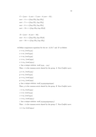 13
𝐶 = {𝑢𝑠𝑒𝑟 − 4, 𝑢𝑠𝑒𝑟 − 7, 𝑢𝑠𝑒𝑟 − 8, 𝑢𝑠𝑒𝑟 − 15} :
𝑢𝑠𝑒𝑟 − 4 ←→ {𝐿𝑜𝑔 𝐼𝐷3, 𝐿𝑜𝑔 𝐼𝐷4}
𝑢𝑠𝑒𝑟 − 7 ←→ {𝐿𝑜𝑔 𝐼𝐷1, 𝐿𝑜𝑔 𝐼𝐷6}
𝑢𝑠𝑒𝑟 − 8 ←→ {𝐿𝑜𝑔 𝐼𝐷5, 𝐿𝑜𝑔 𝐼𝐷7}
𝑢𝑠𝑒𝑟 − 15 ←→ {𝐿𝑜𝑔 𝐼𝐷8, 𝐿𝑜𝑔 𝐼𝐷10}
𝐷 = {𝑢𝑠𝑒𝑟 − 6, 𝑢𝑠𝑒𝑟 − 10} :
𝑢𝑠𝑒𝑟 − 6 ←→ {𝐿𝑜𝑔 𝐼𝐷2, 𝐿𝑜𝑔 𝐼𝐷10}
𝑢𝑠𝑒𝑟 − 10 ←→ {𝐿𝑜𝑔 𝐼𝐷3, 𝐿𝑜𝑔 𝐼𝐷9}
∙ Deﬁne congruences equations for the set 𝐴, 𝐵, 𝐶 and 𝐷 as follows
𝑥 ≡ 𝑚2 (𝑚𝑜𝑑 𝑝1𝑝5)
𝑥 ≡ 𝑚5 (𝑚𝑜𝑑 𝑝2𝑝3)
𝑥 ≡ 𝑚9 (𝑚𝑜𝑑 𝑝4𝑝8)
𝑥 ≡ 𝑚11 (𝑚𝑜𝑑 𝑝6𝑝9)
𝑥 ≡ 𝑚13 (𝑚𝑜𝑑 𝑝7𝑝10)
𝑥 has a unique solution 𝑚𝑜𝑑( 𝑝1𝑝2 . . . 𝑝10)
Thus 𝑥 is the common secret shared by the group 𝐴 Non-Conﬂict users
𝑦 ≡ 𝑚1 (𝑚𝑜𝑑 𝑝1𝑝2)
𝑦 ≡ 𝑚3 (𝑚𝑜𝑑 𝑝4𝑝5)
𝑦 ≡ 𝑚12 (𝑚𝑜𝑑 𝑝6𝑝8)
𝑦 ≡ 𝑚14 (𝑚𝑜𝑑 𝑝7𝑝9)
𝑦 has a unique solution 𝑚𝑜𝑑( 𝑝1𝑝2𝑝4𝑝5𝑝6𝑝7𝑝8𝑝9)
Thus 𝑦 is the common secret shared by the group 𝐵 Non-Conﬂict users
𝑧 ≡ 𝑚4 (𝑚𝑜𝑑 𝑝3𝑝4)
𝑧 ≡ 𝑚7 (𝑚𝑜𝑑 𝑝1𝑝6)
𝑧 ≡ 𝑚8 (𝑚𝑜𝑑 𝑝5𝑝7)
𝑧 ≡ 𝑚15 (𝑚𝑜𝑑 𝑝8𝑝10)
𝑧 has a unique solution 𝑚𝑜𝑑( 𝑝1𝑝3𝑝4𝑝5𝑝6𝑝7𝑝8𝑝10)
Thus 𝑧 is the common secret shared by the group 𝐶 Non-Conﬂict users
𝑤 ≡ 𝑚6 (𝑚𝑜𝑑 𝑝2𝑝10)
 
