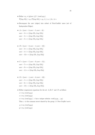 16
∙ Deﬁne 𝑚𝑗 ≡ (𝑔[𝑢𝑠𝑒𝑟 𝑗])𝑒𝑗
(𝑚𝑜𝑑 𝑝𝑟𝑝𝑠)
𝒫[𝐿𝑜𝑔 𝐼𝐷𝑟] = 𝑝𝑟, 𝒫[𝐿𝑜𝑔 𝐼𝐷𝑠] = 𝑝𝑠, 1 ≤ 𝑟, 𝑠 ≤ 6, 𝑟 ∕= 𝑠
∙ Decompose the user (edges) into subset of Non-Conﬂict users (set of
Independent Edges)
∙ 𝐴 = {𝑢𝑠𝑒𝑟 − 3, 𝑢𝑠𝑒𝑟 − 5, 𝑢𝑠𝑒𝑟 − 8} :
𝑢𝑠𝑒𝑟 − 3 ←→ {𝐿𝑜𝑔 𝐼𝐷1, 𝐿𝑜𝑔 𝐼𝐷3}
𝑢𝑠𝑒𝑟 − 5 ←→ {𝐿𝑜𝑔 𝐼𝐷5, 𝐿𝑜𝑔 𝐼𝐷6}
𝑢𝑠𝑒𝑟 − 8 ←→ {𝐿𝑜𝑔 𝐼𝐷2, 𝐿𝑜𝑔 𝐼𝐷4}
∙ 𝐵 = {𝑢𝑠𝑒𝑟 − 2, 𝑢𝑠𝑒𝑟 − 4, 𝑢𝑠𝑒𝑟 − 12} :
𝑢𝑠𝑒𝑟 − 2 ←→ {𝐿𝑜𝑔 𝐼𝐷2, 𝐿𝑜𝑔 𝐼𝐷3}
𝑢𝑠𝑒𝑟 − 4 ←→ {𝐿𝑜𝑔 𝐼𝐷4, 𝐿𝑜𝑔 𝐼𝐷5}
𝑢𝑠𝑒𝑟 − 12 ←→ {𝐿𝑜𝑔 𝐼𝐷1, 𝐿𝑜𝑔 𝐼𝐷6}
∙ 𝐶 = {𝑢𝑠𝑒𝑟 − 7, 𝑢𝑠𝑒𝑟 − 9, 𝑢𝑠𝑒𝑟 − 11} :
𝑢𝑠𝑒𝑟 − 7 ←→ {𝐿𝑜𝑔 𝐼𝐷1, 𝐿𝑜𝑔 𝐼𝐷4}
𝑢𝑠𝑒𝑟 − 9 ←→ {𝐿𝑜𝑔 𝐼𝐷2, 𝐿𝑜𝑔 𝐼𝐷5}
𝑢𝑠𝑒𝑟 − 11 ←→ {𝐿𝑜𝑔 𝐼𝐷3, 𝐿𝑜𝑔 𝐼𝐷6}
∙ 𝐷 = {𝑢𝑠𝑒𝑟 − 1, 𝑢𝑠𝑒𝑟 − 6, 𝑢𝑠𝑒𝑟 − 10} :
𝑢𝑠𝑒𝑟 − 1 ←→ {𝐿𝑜𝑔 𝐼𝐷1, 𝐿𝑜𝑔 𝐼𝐷2}
𝑢𝑠𝑒𝑟 − 6 ←→ {𝐿𝑜𝑔 𝐼𝐷4, 𝐿𝑜𝑔 𝐼𝐷6}
𝑢𝑠𝑒𝑟 − 10 ←→ {𝐿𝑜𝑔 𝐼𝐷3, 𝐿𝑜𝑔 𝐼𝐷5}
∙ Deﬁne congruences equations for the set 𝐴, 𝐵, 𝐶 and 𝐷 as follows
𝑥 ≡ 𝑚3 (𝑚𝑜𝑑 𝑝1𝑝3)
𝑥 ≡ 𝑚5 (𝑚𝑜𝑑 𝑝5𝑝6)
𝑥 ≡ 𝑚8 (𝑚𝑜𝑑 𝑝2𝑝4) 𝑥 has a unique solution 𝑚𝑜𝑑( 𝑝1𝑝2 . . . 𝑝6)
Thus 𝑥 is the common secret shared by the group 𝐴 Non-Conﬂict users
𝑦 ≡ 𝑚2 (𝑚𝑜𝑑 𝑝2𝑝3)
𝑦 ≡ 𝑚4 (𝑚𝑜𝑑 𝑝4𝑝5)
 