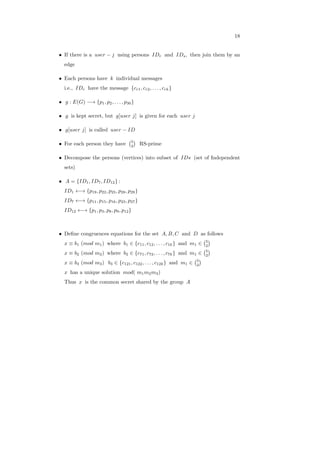 18
∙ If there is a 𝑢𝑠𝑒𝑟 − 𝑗 using persons 𝐼𝐷𝑟 and 𝐼𝐷𝑠, then join them by an
edge
∙ Each persons have 𝑘 individual messages
i.e., 𝐼𝐷𝑟 have the message {𝑐𝑟1, 𝑐𝑟2, . . . , 𝑐𝑟𝑘}
∙ 𝑔 : 𝐸(𝐺) −→ {𝑝1, 𝑝2, . . . , 𝑝30}
∙ 𝑔 is kept secret, but 𝑔[𝑢𝑠𝑒𝑟 𝑗] is given for each 𝑢𝑠𝑒𝑟 𝑗
∙ 𝑔[𝑢𝑠𝑒𝑟 𝑗] is called 𝑢𝑠𝑒𝑟 − 𝐼𝐷
∙ For each person they have
(5
2
)
RS-prime
∙ Decompose the persons (vertices) into subset of 𝐼𝐷𝑠 (set of Independent
sets)
∙ 𝐴 = {𝐼𝐷1, 𝐼𝐷7, 𝐼𝐷12} :
𝐼𝐷1 ←→ {𝑝19, 𝑝22, 𝑝25, 𝑝28, 𝑝29}
𝐼𝐷7 ←→ {𝑝11, 𝑝15, 𝑝16, 𝑝23, 𝑝27}
𝐼𝐷12 ←→ {𝑝1, 𝑝3, 𝑝8, 𝑝9, 𝑝12}
∙ Deﬁne congruences equations for the set 𝐴, 𝐵, 𝐶 and 𝐷 as follows
𝑥 ≡ 𝑏1 (𝑚𝑜𝑑 𝑚1) where 𝑏1 ∈ {𝑐11, 𝑐12, . . . , 𝑐1𝑘} and 𝑚1 ∈
(5
2
)
𝑥 ≡ 𝑏2 (𝑚𝑜𝑑 𝑚2) where 𝑏2 ∈ {𝑐71, 𝑐72, . . . , 𝑐7𝑘} and 𝑚1 ∈
(5
2
)
𝑥 ≡ 𝑏3 (𝑚𝑜𝑑 𝑚3) 𝑏3 ∈ {𝑐121, 𝑐122, . . . , 𝑐12𝑘} and 𝑚1 ∈
(5
2
)
𝑥 has a unique solution 𝑚𝑜𝑑( 𝑚1𝑚2𝑚3)
Thus 𝑥 is the common secret shared by the group 𝐴
 