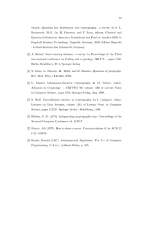 20
Monyk. Quantum key distribution and cryptography: a survey. In S. L.
Braunstein, H.-K. Lo, K. Paterson, and P. Ryan, editors, Classical and
Quantum Information Assurance Foundations and Practice, number 09311 in
Dagstuhl Seminar Proceedings, Dagstuhl, Germany, 2010. Schloss Dagstuhl
- Leibniz-Zentrum fuer Informatik, Germany.
[2] A. Beimel. Secret-sharing schemes: a survey. In Proceedings of the Third
international conference on Coding and cryptology, IWCC’11, pages 1146,
Berlin, Heidelberg, 2011. Springer-Verlag
[3] N. Gisin, G. Ribordy, W. Tittel, and H. Zbinden. Quantum cryptography.
Rev. Mod. Phys, 74:145195, 2002.
[4] U. Maurer. Information-theoretic cryptography. In M. Wiener, editor,
Advances in Cryptology — CRYPTO ’99, volume 1666 of Lecture Notes
in Computer Science, pages 4764. Springer-Verlag, Aug. 1999.
[5] S. Wolf. Unconditional security in cryptography. In I. Damgard, editor,
Lectures on Data Security, volume 1561 of Lecture Notes in Computer
Science, pages 217250. Springer Berlin / Heidelberg, 1999.
[6] Blakley, G. R. (1979). Safeguarding cryptographic keys. Proceedings of the
National Computer Conference 48: 313317.
[7] Shamir, Adi (1979). How to share a secret. Communications of the ACM 22
(11): 612613.
[8] Knuth, Donald (1997). Seminumerical Algorithms. The Art of Computer
Programming. 2 (3 ed.). Addison-Wesley. p. 505.
 