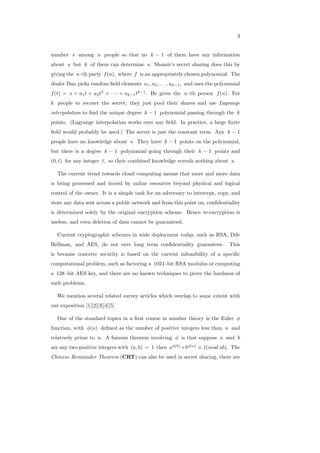 3
number 𝑠 among 𝑛 people so that no 𝑘 − 1 of them have any information
about 𝑠 but 𝑘 of them can determine 𝑠. Shamir’s secret sharing does this by
giving the 𝑛 -th party 𝑓(𝑛), where 𝑓 is an appropriately chosen polynomial. The
dealer Dan picks random ﬁeld elements 𝑎1, 𝑎2, . . . , 𝑎𝑘−1, and uses the polynomial
𝑓(𝑡) = 𝑠 + 𝑎1𝑡 + 𝑎2𝑡2
+ ⋅ ⋅ ⋅ + 𝑎𝑘−1𝑡𝑘−1
. He gives the 𝑛 -th person 𝑓(𝑛). For
𝑘 people to recover the secret, they just pool their shares and use Lagrange
interpolation to ﬁnd the unique degree 𝑘 − 1 polynomial passing through the 𝑘
points. (Lagrange interpolation works over any ﬁeld. In practice, a large ﬁnite
ﬁeld would probably be used.) The secret is just the constant term. Any 𝑘 − 1
people have no knowledge about 𝑠. They have 𝑘 − 1 points on the polynomial,
but there is a degree 𝑘 − 1 polynomial going through their 𝑘 − 1 points and
(0, 𝑡) for any integer 𝑡, so their combined knowledge reveals nothing about 𝑠.
The current trend towards cloud computing means that more and more data
is being processed and stored by online resources beyond physical and logical
control of the owner. It is a simple task for an adversary to intercept, copy, and
store any data sent across a public network and from this point on, conﬁdentiality
is determined solely by the original encryption scheme. Hence re-encryption is
useless, and even deletion of data cannot be guaranteed.
Current cryptographic schemes in wide deployment today, such as RSA, Dife
Hellman, and AES, do not over long term conﬁdentiality guarantees. This
is because concrete security is based on the current infeasibility of a speciﬁc
computational problem, such as factoring a 1024 -bit RSA modulus or computing
a 128 -bit AES key, and there are no known techniques to prove the hardness of
such problems.
We mention several related survey articles which overlap to some extent with
our exposition [1][2][3][4][5]
One of the standard topics in a ﬁrst course in number theory is the Euler 𝜙
function, with 𝜙(𝑛) deﬁned as the number of positive integers less than 𝑛 and
relatively prime to 𝑛. A famous theorem involving 𝜙 is that suppose 𝑎 and 𝑏
are any two positive integers with (𝑎, 𝑏) = 1 then 𝑎𝜙(𝑏)
+𝑏𝜙(𝑎)
≡ 1(𝑚𝑜𝑑 𝑎𝑏). The
Chinese Remainder Theorem (CRT) can also be used in secret sharing, there are
 