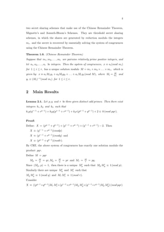 4
two secret sharing schemes that make use of the Chinese Remainder Theorem,
Mignotte’s and Asmuth-Bloom’s Schemes. They are threshold secret sharing
schemes, in which the shares are generated by reduction modulo the integers
𝑚𝑖, and the secret is recovered by essentially solving the system of congruences
using the Chinese Remainder Theorem.
Theorem 1.0. (Chinese Remainder Theorem)
Suppose that 𝑚1, 𝑚2, . . . , 𝑚𝑟 are pairwise relatively prime positive integers, and
let 𝑎1, 𝑎2, . . . , 𝑎𝑟 be integers. Then the system of congruences, 𝑥 ≡ 𝑎𝑖(𝑚𝑜𝑑 𝑚𝑖)
for 1 ≤ 𝑖 ≤ 𝑟, has a unique solution modulo 𝑀 = 𝑚1 × 𝑚2 × . . . × 𝑚𝑟, which is
given by: 𝑥 ≡ 𝑎1𝑀1𝑦1 + 𝑎2𝑀2𝑦2 + . . . + 𝑎𝑟𝑀𝑟𝑦𝑟(𝑚𝑜𝑑 𝑀), where 𝑀𝑖 = 𝑀
𝑚𝑖
and
𝑦𝑖 ≡ (𝑀𝑖)−1
(𝑚𝑜𝑑 𝑚𝑖) for 1 ≤ 𝑖 ≤ 𝑟.
2 Main Results
Lemma 2.1. Let 𝑝, 𝑞 and 𝑟 be three given distinct odd primes. Then there exist
integers 𝑘1, 𝑘2 and 𝑘3 such that
𝑘1𝑝(𝑞𝑟−1
+ 𝑟𝑞−1
) + 𝑘2𝑞(𝑝𝑟−1
+ 𝑟𝑞−1
) + 𝑘3𝑟(𝑝𝑞−1
+ 𝑞𝑝−1
) + 2 ≡ 0 (𝑚𝑜𝑑 𝑝𝑞𝑟).
Proof:
Deﬁne: 𝑋 = (𝑝𝑞−1
+ 𝑞𝑝−1
) + (𝑝𝑟−1
+ 𝑟𝑝−1
) + (𝑞𝑟−1
+ 𝑟𝑞−1
) − 2. Then
𝑋 ≡ (𝑞𝑟−1
+ 𝑟𝑞−1
)(𝑚𝑜𝑑𝑝)
𝑋 ≡ (𝑝𝑟−1
+ 𝑟𝑝−1
)(𝑚𝑜𝑑𝑞) and
𝑋 ≡ (𝑝𝑞−1
+ 𝑞𝑝−1
)(𝑚𝑜𝑑𝑟).
By CRT, the above system of congruences has exactly one solution modulo the
product 𝑝𝑞𝑟.
Deﬁne 𝑀 = 𝑝𝑞𝑟
𝑀𝑝 = 𝑀
𝑝 = 𝑞𝑟, 𝑀𝑞 = 𝑀
𝑞 = 𝑝𝑟 and 𝑀𝑟 = 𝑀
𝑟 = 𝑝𝑞.
Since (𝑀𝑝, 𝑝) = 1, then there is a unique 𝑀′
𝑝 such that 𝑀𝑝 𝑀′
𝑝 ≡ 1 (𝑚𝑜𝑑 𝑝).
Similarly there are unique 𝑀′
𝑞 and 𝑀′
𝑟 such that
𝑀𝑞 𝑀′
𝑞 ≡ 1 (𝑚𝑜𝑑 𝑞) and 𝑀𝑟 𝑀′
𝑟 ≡ 1 (𝑚𝑜𝑑 𝑟).
Consider
𝑋 ≡ ((𝑝𝑞−1
+𝑞𝑝−1
)𝑀𝑟 𝑀′
𝑟+(𝑝𝑟−1
+𝑟𝑝−1
)𝑀𝑞 𝑀′
𝑞+(𝑞𝑟−1
+𝑟𝑞−1
)𝑀𝑝 𝑀′
𝑝) (𝑚𝑜𝑑 𝑝𝑞𝑟)
 
