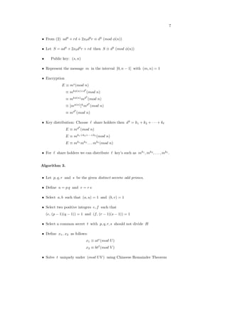 7
∙ From (2) 𝑎𝑑3
+ 𝑟𝑑 + 2𝑥0𝑑2
𝑟 ≡ 𝑑3
(𝑚𝑜𝑑 𝜙(𝑛))
∙ Let 𝑆 = 𝑎𝑑3
+ 2𝑥0𝑑2
𝑟 + 𝑟𝑑 then 𝑆 ≡ 𝑑3
(𝑚𝑜𝑑 𝜙(𝑛))
∙ Public key: (𝑠, 𝑛)
∙ Represent the message 𝑚 in the interval [0, 𝑛 − 1] with (𝑚, 𝑛) = 1
∙ Encryption
𝐸 ≡ 𝑚𝑠
(𝑚𝑜𝑑 𝑛)
≡ 𝑚𝑘𝜙(𝑛)+𝑑3
(𝑚𝑜𝑑 𝑛)
≡ 𝑚𝑘𝜙(𝑛)
𝑚𝑑3
(𝑚𝑜𝑑 𝑛)
≡ [𝑚𝜙(𝑛)
]𝑘
𝑚𝑑3
(𝑚𝑜𝑑 𝑛)
≡ 𝑚𝑑3
(𝑚𝑜𝑑 𝑛)
∙ Key distribution: Choose ℓ share holders then 𝑑3
= 𝑘1 + 𝑘2 + ⋅ ⋅ ⋅ + 𝑘ℓ
𝐸 ≡ 𝑚𝑑3
(𝑚𝑜𝑑 𝑛)
𝐸 ≡ 𝑚𝑘1+𝑘2+⋅⋅⋅+𝑘ℓ
(𝑚𝑜𝑑 𝑛)
𝐸 ≡ 𝑚𝑘1
𝑚𝑘2
. . . 𝑚𝑘ℓ
(𝑚𝑜𝑑 𝑛)
∙ For ℓ share holders we can distribute ℓ key’s such as 𝑚𝑘1
, 𝑚𝑘2
, . . . , 𝑚𝑘ℓ
.
Algorithm 3.
∙ Let 𝑝, 𝑞, 𝑟 and 𝑠 be the given distinct secrete odd primes.
∙ Deﬁne 𝑢 = 𝑝 𝑞 and 𝑣 = 𝑟 𝑠
∙ Select 𝑎, 𝑏 such that (𝑎, 𝑢) = 1 and (𝑏, 𝑣) = 1
∙ Select two positive integers 𝑒, 𝑓 such that
(𝑒, (𝑝 − 1)(𝑞 − 1)) = 1 and (𝑓, (𝑟 − 1)(𝑠 − 1)) = 1
∙ Select a common secret 𝑡 with 𝑝, 𝑞, 𝑟, 𝑠 should not divide 𝐻
∙ Deﬁne 𝑥1, 𝑥2 as follows:
𝑥1 ≡ 𝑎𝑡𝑒
(𝑚𝑜𝑑 𝑈)
𝑥2 ≡ 𝑏𝑡𝑓
(𝑚𝑜𝑑 𝑉 )
∙ Solve 𝑡 uniquely under (𝑚𝑜𝑑 𝑈𝑉 ) using Chineese Remainder Theorem
 