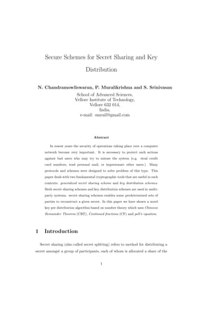 Secure Schemes for Secret Sharing and Key
Distribution
N. Chandramowliswaran, P. Muralikrishna and S. Srinivasan
School of Advanced Sciences,
Vellore Institute of Technology,
Vellore 632 014,
India.
e-mail: smrail@gmail.com
Abstract
In resent years the security of operations taking place over a computer
network become very important. It is necessary to protect such actions
against bad users who may try to misuse the system (e.g. steal credit
card numbers, read personal mail, or impersonate other users.) Many
protocols and schemes were designed to solve problem of this type. This
paper deals with two fundamental cryptographic tools that are useful in such
contexts: generalized secret sharing scheme and key distribution schemes.
Both secret sharing schemes and key distribution schemes are used in multi-
party systems. secret sharing schemes enables some predetermined sets of
parties to reconstruct a given secret. In this paper we have shown a novel
key pre distribution algorithm based on number theory which uses Chineese
Remainder Theorem (CRT), Continued fractions (CF) and pell’s equation.
1 Introduction
Secret sharing (also called secret splitting) refers to method for distributing a
secret amongst a group of participants, each of whom is allocated a share of the
1
 