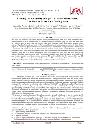 The International Journal Of Engineering And Science (IJES)
||Volume||3 ||Issue|| 2||Pages|| 31-39||2014||
ISSN(e): 2319 – 1813 ISSN(p): 2319 – 1805

Eroding the Autonomy of Nigerian Local Governments:
The Bane of Grass Root Development
Mamidu Aruna Ishola1 , Adegboye Adegboyega2, & Solola Lawal Solanke3
Dept. Of Accounting1, Dept .Of Maths/Statistics/Computer & Information System2& Dept. Of Business
Administration,3
Achievers University, Owo
Ondo State, Nigeria1, 2 & 3

--------------------------------------------------------ABSTRACT-------------------------------------------------This work took a cursory look at the Nigerian Local governments right from 1950, when Nigeria became a
federal unit (that is North, West and East) to 1999 when the latest constitution came into being. The main aim of
the research was to delve into the reasons why most Nigerian Local Governments remain grossly
underdeveloped and not well catered for by their council functionaries using local governments in Ondo State of
Nigeria as a case study. Questionnaires were sent out to collect data from the local governments. The data were
x-rayed using Chi-square tool. It was discovered that the main reason for the poor performance of the local
government which led to under-development of the grass roots was the non-autonomy of the local governments;
since they were tied to the apron spring of the State government (who often times are their political godfathers). This abuse of the provisions in the Constitution, especially by the State government, has brought to the
fore-front the question of local government autonomy. The work is divided into five sessions. They are: The
Introduction; Theoretical and conceptual Frame work; The bane of Local Government Development;
Methodological Approach and finally Summary, Conclusion and Recommendations.

KEYWORDS: Non-autonomous, Grossly underdeveloped, Nigerian Local governments, The grass roots and
Apron spring
----------------------------------------------------------------------------------------------------------------------------- ---------Date of Submission: 25 January 2014
Date of Acceptance: 10 February 2014
----------------------------------------------------------------------------------------------------------------------------- ----------

I.

INTRODUCTION:

Shackleton et al.,(2002) [1] are of the opinion that people are now very much interested in the use of
resources participation in the Natural and Allocated resources, management of their areas, and that in the last
twenty years there had been a total shift in conservation and natural resources management away from the
cumbersome state-centered control towards decentralization where local people have a say in control of the local
resources. This can be seen as autonomy to the local areas. The Black‟s Law Dictionary defined Autonomy as
the right (and condition) of power of self government. Montahue (1968) defines local government as
“government by local bodies, freely elected which while subject to the supremacy of the national (or state)
government are endowed in some respect with power, discretion and responsibility which they can exercise
without control over their decisions by higher authority‟‟ The Guideline for Local Government Reform (FGN,
1976) defines local government as:
‘‟Government at local level exercised through representative councils established by law to exercise specific
powers in defined areas. These powers should give the council substantial control over local affairs as well as
the staff and institutional and financial power to initiate and direct the provision of services and to determine
and implement projects so as to complement the activities of the state and federal government in their areas, and
to ensure devolution of functions to these councils and through the active participation of the people and their
traditional institutes , that local initiative and responses to local head and conditions are maximized”.
All the above definitions could be summarized in Whalen (1976) when he captured the following characteristics
as the main features of local government:
[1] A given territory and population
[2] An institutional structure for legislative, executive and administrative functions
[3] A separate legal entity
[4] A range of powers and functions authorized by delegation from the appropriate central or intermediate
legislature and within the ambit of such delegation, autonomy including fiscal autonomy.

www.theijes.com

The IJES

Page 31

 