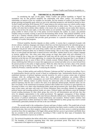 Ethnic Conflict and Political Instability in…
www.ijhssi.org 41 | P a g e
II. THEORETICAL FRAMEWORK
In considering the topic of this paper, “Ethnic Conflict and political Instability in Nigeria” the
assumption may be that political instability has relationship with ethnic conflict. On considering the
relationship, an analysis of the two variables are inevitable, first the situation of conflict is the issue of ethnic
groups pursuing incompatible goals which are just at the individual perspective and should be desired to them.
As Karl Cardell and Stefan Wolf (Internet 2013)3
stated whatever the concrete issues over which conflict erupts,
at least one of the conflicting parties will explain its dissatisfaction in ethnic terms. That is, one party to the
conflict will claim that its distinct ethnic identity is the reason why its members can not realize their interests,
why they do not have the same rights, or why their claims are not satisfied. Thus, ethnic conflicts are a form of
group conflict in which at least one of the parties involved interprets the conflict, its causes, and potential
remedies along an actually existing or perceived discriminating ethnic divide. Then political instability can be
said to be a situation whereby political structures and institutions are not well established in operating an
acceptable system of government that provides good governance in a peaceful environment and exhibiting
continuity in its policy and programs.
Political instability therefore depends on ethnic conflict. A society that is comprised of people with
diverse cultures, traditions, languages and religion which have not been harmonized by the individual groups so
as to work as one people in a nation state means practicing these differences in the polity, it implies that
sentiments will prevail which will surely bring conflict with one another‟s interest. In essence, Naomi Weir
(2012 internet)4
portrayed ethnic ties as inherent in human beings, that we have deep, natural connections that
link us to some people and that leads to natural divisions with others, whether based on race, religion, language
or location, applies here. Also when some ethnic groups are larger than others with such sentiments, it is
obvious that the big or large ones will suppress the small ones and the small ones will always struggle to be
heard just as the big ones will keep suppressing. In a situation that among the big groups there is any attempt of
such suppression on any or some of them will be violently resisted. Political leaders in the ethnic groups are
always mobilizing their followers to ensure that suppressions are resisted and rather strive to more forward from
the present position in the polity to higher position. While the others that have not had a share of the national
cake keep striving to belong or have their share of the cake. Let us apply the theory of ethnic politics and
conflict by Wimmer, Cederman and Min5
in analyzing the situation.
Theory of ethnic politics and conflict by Wimmer, Cederman and Min5
are based on two pillars. First is
on institutionalists theories and the second is based on configuration logic. Institutionalist theories show how
established structures of political legitimacy provide incentives for actors to pursue certain type of political
strategies while the configuration logic shows how similar political institutions can produce different
consequences and how similar consequences can result from different constellations of power. According to
Wimmer (2012)5
ethnicity matters in politics because the nation-state relies on ethno national principles of
political legitimacy that the sate is ruled in the name of an ethnically defined people, therefore rulers care for
their own people. In the institutional environment, political office holders have incentives to gain legitimacy by
favouring co-ethnic over others when distributing public goods and government jobs. Such ethnic favourism is
more in poor states, and states with weak civil society institutions where non-ethnic channels for aggregating
political interest and rewarding political loyalty are scarce. Political leaders and followers orient the strategies
toward avoiding dominance by other ethnic group, they strive for self determination and self-rule, they also
strive for adequate representation in the central government. The aggregate consequence of these strategic
orientations is a struggle over control of the state between ethnically defined actors. Such ethnic politics lead to
the process of political mobilization, Counter-mobilization and escalation. Political leaders mobilize their
followers against threat of ethnic dominance by others. Conflict demands by ethnic groups may result to armed
confrontation, particularly demand for self rule as the case of Biafra.
The second model is the configuration of power and types of ethnic conflict. This model look at levels
of political, economic and social participation, political institutions that likely result to conflict in the ethnically
based nation-state, there are three category of people, the first is those who have access to central government,
second are those that are appendage to the bigger ethnic groups that have access to government and thirdly those
that are excluded in the central government. According to Tilly‟s model the three types of boundaries that
defined the constellation of power are as follows:
[1] The territorial boundaries that define which ethnic communities are considered a legitimate part of the state.
[2] The boundary of inclusion separating those who share government power from those who are not
represented at the highest level of government.
 
