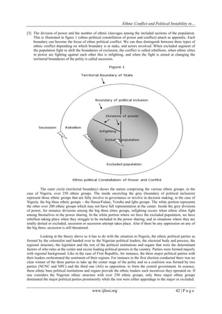 Ethnic Conflict and Political Instability in…
www.ijhssi.org 42 | P a g e
[3] The division of power and the number of ethnic cleavages among the included sections of the population.
This is illustrated in figure 1 (ethno political constellation of power and conflict) attach as appendix. Each
boundary can become the focus of ethno political conflict. We can thus distinguish between three types of
ethnic conflict depending on which boundary is at stake, and actors involved. When excluded segment of
the population fight to shift the boundaries of exclusion, the conflict is called rebellions, when ethnic elites
in power are fighting against each other this is infighting, and when the fight is aimed at changing the
territorial boundaries of the polity is called secession.
The outer circle (territorial boundary) shows the nation comprising the various ethnic groups, in the
case of Nigeria, over 250 ethnic groups. The inside encircling the grey (boundary of political inclusion)
represent those ethnic groups that are fully involve in governance or involve in decision making, in the case of
Nigeria, the big three ethnic groups – the Hausa/Fulani, Yoruba and Igbo groups. The white portion represents
the other over 200 ethnic groups which may not have full representation at the center. Inside the grey divisions
of power, for instance divisions among the big three elites groups, infighting occurs when ethnic elites fight
among themselves in the power sharing. In the white portion where we have the excluded population, we have
rebellion taking place when they struggle to be included in the power sharing, and in situations where they are
totally denied or excluded, secession or secession attempt takes place. Also if there be any oppression on any of
the big three, secession is still threatened.
Looking at the theory above as it has to do with the situation in Nigeria, the ethnic political parties as
formed by the colonialist and handed over to the Nigerian political leaders, the electoral body and process, the
regional structure, the legislator and the rest of the political institutions and organs that were the determinant
factors of who rules at the center and excise leading political powers in the country. Parties were formed majorly
with regional background. Like in the case of First Republic, for instance, the three major political parties with
their leaders orchestrated the sentiment of their regions. For instance in the first election conducted there was no
clear winner of the three parties to take up the center stage of the polity and so a coalition was formed by two
parties (NCNC and NPC) and the third one (AG) as opposition, to form the central government. In essence,
these ethnic base political institutions and organs provide the ethnic leaders such incentives they operated on. If
one considers the Nigerian ethnic structure with over 250 ethnic groups, only three major ethnic groups
dominated the major political parties prominently while the rest were either appendage to the major or excluded.
 