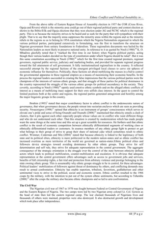 Ethnic Conflict and Political Instability in…
www.ijhssi.org 44 | P a g e
From the above table of Eastern Region House of Assembly election in 1957 the COR (Cross River,
Ogoja and Rivers) which is the minority area could go out of their regional political party and contest election as
shown in the Ibibio/Efik and Ogoja elections that they won election under AG and NCNC which is the regional
party. This is so because the minority strives to be heard and so seek for the party that will sympathize with their
plight. That is to say that the majority areas suppresses the minority areas within the regions and so the minority
rebels in the regions so as to belong.In 1954 constitution which the Nigeria Nationalists organized in which the
various political parties, participated extensively in formulating, was the first to transform the structure on
Nigerian government from unitary foundations to Federalism. These regionalists documents was hailed by the
Nationalists leaders as most likely to preserve national unity. In reference to it as quoted by Nnoli (1980)10
K. O.
Mbadiwe gleefully noted that it “marked the first time in our history when Nigeria political parties, acting
though their various leaders decided on the type of constitution under which Nigeria should be ruled”. But it was
this same constitution according to Nnoli (1980)10
which for the first time created regional premiers, regional
governors, regional public service, judiciary and marketing bodies, and provided for separate regional progress
toward the full attainment of self government. It fully institutionalized regionalism in the country. It reflected
successful attempt by the regional factions of the emergent privileged local classes to carve out spheres of
economic influence for themselves. Politically, these factions set about mobilizing the masses in a bid to control
the governmental apparatus in these regional empires as a means of maximizing their economic benefits. In the
process the regional leaders succeeded in creating the false impressions that the various political parties were the
champions of the interests of various ethnic groups, and that struggle of these parties for political dominance in
the country represented the struggle of the various ethnic groups for political ascendency in the society. They
covertly, according to Nnoli (1980)10
openly used emotive ethnic symbols and on the alleged ethnic conflicts of
interest as a means of mobilizing mass support for their own selfish class interest. In the quest to control the
limited positions both at the centre and regions, the regional parties generated antagonism and hostility among
the major linguistic groups in the country.
Ibrahim (1995)2
stated that major contributory factor to ethnic conflict is the undemocratic nature of
governance, that when governance decays, the people retreat into sectarian enclaves which are seen as providing
security. Nwaezeigwe (1998)11
opined that ethnicity is an instrument of groups‟ consciousness which serves to
elevate one‟s pride and sense of being Osunubi and Osunubi (2008)12
maintained that ethnicity entails a clash of
clusters, that it pits against each other especially people whose values are in conflict who want different things
and who do not understand each other. That this situation is created by modernization which has made people
want the same things at the same time and this set up a great scramble for resources. He furthers said that ethnic
conflict is the result of economic competition between ethnically differentiated segments of working class or
ethnically differentiated traders or customers. In essence members of any ethnic group fight to protect or get
what belongs to their group of strive to grasp their share of national cake which sometimes result to ethnic
conflict. Wimmer, Cederman and Min (2004)5
stated that because ethnicity is linked to the legitimacy of both
state and its political elites, ethnicity is more politicized in the modern nation-states and so ethnic conflict has
increased overtime as more territories of the world are governed as nation-states.Ethnic political elites and
followers device strategies toward avoiding dominance by other ethnic groups. They strive for self
determination and self rule, they strive for adequate representation in the central government. The aggregate
consequence of the strategic orientation is the struggle over the control of the state between ethnicity defined
actors which leads to political mobilization, counter-mobilization and escalation. It is obvious that adequate
representation at the central government offers advantages such as access to government jobs and services,
benefits of full citizenship rights, a fair trial and protection from arbitrary violence and prestige belonging to the
state owning ethnic group. This is assumeably why ethnic groups struggle to be in control, for these advantages.
Political leaders‟ mobilization of followers against threat of dominance by others, and conflicting demands may
result to armed confrontation. Ethnicity has enable nepotism, tribalism, favoritism, godfatherism and other
sentimental vices to strive in the political, social and economic system. Ethnic conflict resulted to the 1966
coups by the military, with the intention to put out of the system ethnic sentiments, but according to Tehemba
(2008)13
after the coups the military also became ethnic champions and so led to arm confrontation.
The Civil War
The Nigerian civil war of 1967 to 1970 was fought between Federal or Central Government of Nigeria
and the Eastern Region of Nigeria. The two camps were led by two Nigerian army colonel Lt. Col. Gowon as
the head of state then led the eastern regional camp. The war claimed thousands of Nigerians lives and
thousands of others were maimed, properties were also destroyed. It also destructed growth and development
which took place after independence.
 