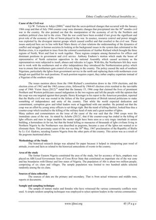 Ethnic Conflict and Political Instability in…
www.ijhssi.org 45 | P a g e
Cause of the Civil war
Uji W. Terlumu in Adejo (2008)13
stated that the socio-political changes that occurred with the January
1966 coup and that of July 1966 counter coup were dramatic changes that precipitated into the 30th
months civil
war in the country. He also pointed out that the maniputation of the economy of oil by the Northern and
southern political class led to the crisis. That the war could have been avoided if not given the significant and
pivot role of the economy of the oil boom played in the war. In essence, resource control and power struggle
was exploited by the divergent interest groups which caused conflict and that resulted to the civil war. These
issues analyzed here are in line with Karl Marx theory of class relations the understanding of the dynamics of
conflict and struggle in human societies.In looking at the background issues in the system that culminated to the
Biafran crisis, it is expedient to trace from the colonial constitutions of Aurther Richard which brought the three
regions of North, West and East to work together. These regions compete among themselves for offices and
dominant positions in government and civil service. Anthony Enahoro‟s motion which made the house of
representative of North extraction opposition in the national Assembly which caused acrimony as the
representatives were subjected to insult, abuses and ridicules in Lagos. With this, the Northerners felt they were
not to work with the southerners and so after independence they introduced the Northernization policy which
was to ensure that northerners gain control of every thing in the country. The policy caused the sack of southern
Nigerians, particularly the Igbos from government service in the north and replacing them with northerners even
though not qualified for such positions. If such position requires expert, they rather employ expatriate instead of
a Nigerian of the southern origin.
The issues mention above from the 1946 Richard‟s constitution down to the 1954 elections, and the
election crisis of 1962 and the 1963 census crisis, followed by 1964-65 election crisis resulted to the inevitable
coup of 1966. Victor Anya (2012)14
stated that the January 15, 1966 coup that claimed the lives of prominent
Northern and Western politicians caused indignation in the two regions and left the people with the opinion that
the coup was one targeted against their people. Henry Kissinger in his report to the American president, reported
that the Biafra civil war was rooted in the failure of the first generation of British tutored politicians to make
something of independence and unity of the country. That while the world expected dedication and
commitment, corruption grew and tribal leaders were at loggerhead with one another. He pointed out that the
coup was an effort by young army officers to set things right. But the trend of killing faultier, looked bias thus a
counter-coup which resulted to the killing of the military head of state and a great number of Igbos.
Many authors and commentators on the issue of the cause of the war said that the 1966 coups were the
immediate cause of the war. As stated by Achebe (2012)1
, that if the counter-coup has ended in the killing of
Igbo officers and men in large numbers the matter might have been seen as a very tragic interlude in nation
building, a horrendous tit for tat, but that the brutal killing or massacres of thousands of Igbo civilians living in
Northern Nigeria by the Northerners was described as pogroms, became a case of the Igbos not wanted or to
eliminate them. The proximate cause of the war was the 30th
May, 1967 proclamation of the Republic of Biafra
by Lt. Col. Ojukwu, seceding Eastern Nigeria from the other parts of the country. This action was as a result of
the pogroms mentioned above.
Methodology of the Study
The historical research design was adopted for paper because it helped in interpreting past trend of
attitude, events and facts as related to the historical antecedents of events in the country.
Area of the study
The former Eastern Nigeria constituted the area of the study, but for accuracy of facts, emphasis was
placed on ABI Local Government Area of Cross River State that constituted on important site of the war zone
and has boundaries with Ebonyi and Imo states of Nigeria. The population of Abi is about two million people,
comprising of six clans and villages. The sample population was limited to two hundred adults selected
randomly among the six clans.
Sources of data collection
The sources of data are the primary and secondary. That is from actual witnesses and middle men,
reports or documents.
Sample and sampling technique
The sample of mature males and females who have witnessed the various community conflicts were
used. A simple random sampling techniques was employed to select opinion leaders in the various communities.
 