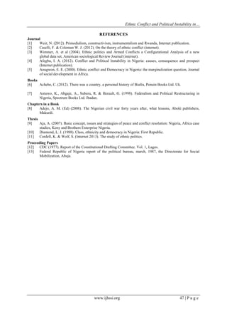 Ethnic Conflict and Political Instability in…
www.ijhssi.org 47 | P a g e
REFERENCES
Journal
[1] Weir, N. (2012). Primodialism, constructivism, instrumentalism and Rwanda, Internet publication.
[2] Caselli, F. & Coleman W. J. (2012). On the theory of ethnic conflict (internet).
[3] Wimmer, A. et al (2004). Ethnic politics and Armed Conflicts a Configurational Analysis of a new
global data set, American sociological Review Journal (internet).
[4] Afegbu, I. A. (2012). Conflict and Political Instability in Nigeria: causes, consequence and prospect
(Internet publication).
[5] Anugwon, E. E. (2000). Ethnic conflict and Democracy in Nigeria: the marginalization question, Journal
of social development in Africa.
Books
[6] Achebe, C. (2012). There was a country, a personal history of Biafra, Penuin Books Ltd. Uk.
[7] Amuwo, K., Abgaje, A., Suberu, R. & Herault, G. (1998). Federalism and Political Restructuring in
Nigeria, Spectrum Books Ltd. Ibadan.
Chapters in a Book
[8] Adejo, A. M. (Ed) (2008). The Nigerian civil war forty years after, what lessons, Aboki publishers,
Makurdi.
Thesis
[9] Aja, A. (2007). Basic concept, issues and strategies of peace and conflict resolution: Nigeria, Africa case
studies, Keny and Brothers Enterprise Nigeria.
[10] Diamond, L. J. (1988). Class, ethnicity and democracy in Nigeria: First Republic.
[11] Cordell, K. & Wolf, S. (Internet 2013). The study of ethnic politics.
Proceeding Papers
[12] CDC (1977). Report of the Constitutional Drafting Committee. Vol. 1, Lagos.
[13] Federal Republic of Nigeria report of the political bureau, march, 1987, the Directorate for Social
Mobilization, Abuja.
 